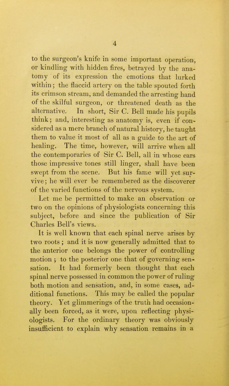 to the surgeon's knife in some important operation, or kindling with hidden fires, betrayed by the ana- tomy of its expression the emotions that lurked within; the flaccid artery on the table spouted forth its crimson stream, and demanded the arresting hand of the skilful surgeon, or threatened death as the alternative. In short, Sir C. Bell made his pupils think; and, interesting as anatomy is, even if con- sidered as a mere branch of natural history, he taught them to value it most of all as a guide to the art of healing. The time, however, will arrive when all the contemporaries of Sir C. Bell, all in whose ears those impressive tones still linger, shall have been swept from the scene. But his fame will yet sur- vive ; he will ever be remembered as the discoverer of the varied functions of the nervous system. Let me be permitted to make an observation or two on the opinions of physiologists concerning this subject, before and since the publication of Sir Charles Bell's views. It is well known that each spinal nerve arises by two roots ; and it is now generally admitted that to the anterior one belongs the power of controlling motion ; to the posterior one that of governing sen- sation. It had formerly been thought that each spinal nerve possessed in common the power of ruling both motion and sensation, and, in some cases, ad- ditional functions. This may be called the popular theory. Yet glimmerings of the truth had occasion- ally been forced, as it were, upon reflecting physi- ologists. For the ordinary theory was obviously insufficient to explain why sensation remains in a