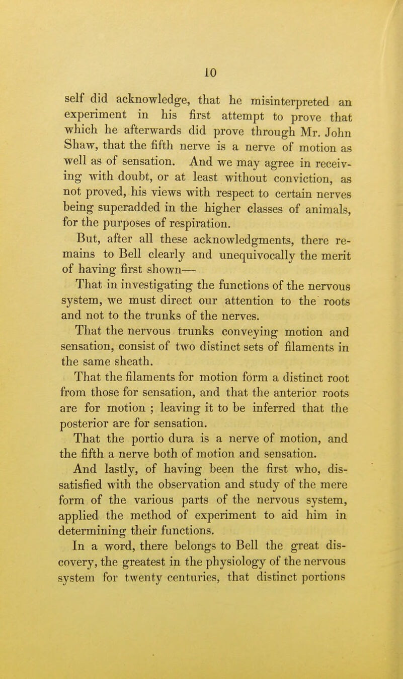 self did acknowledge, that he misinterpreted an experiment in his first attempt to prove that which he afterwards did prove through Mr. John Shaw, that the fifth nerve is a nerve of motion as well as of sensation. And we may agree in receiv- ing with doubt, or at least without conviction, as not proved, his views with respect to certain nerves being superadded in the higher classes of animals, for the purposes of respiration. But, after all these acknowledgments, there re- mains to Bell clearly and unequivocally the merit of having first shown— That in investigating the functions of the nervous system, we must direct our attention to the roots and not to the trunks of the nerves. That the nervous trunks conveying motion and sensation, consist of two distinct sets of filaments in the same sheath. That the filaments for motion form a distinct root from those for sensation, and that the anterior roots are for motion ; leaving it to be inferred that the posterior are for sensation. That the portio dura is a nerve of motion, and the fifth a nerve both of motion and sensation. And lastly, of having been the first who, dis- satisfied with the observation and study of the mere form of the various parts of the nervous system, applied the method of experiment to aid him in determining their functions. In a word, there belongs to Bell the great dis- covery, the greatest in the physiology of the nervous system for twenty centuries, that distinct portions