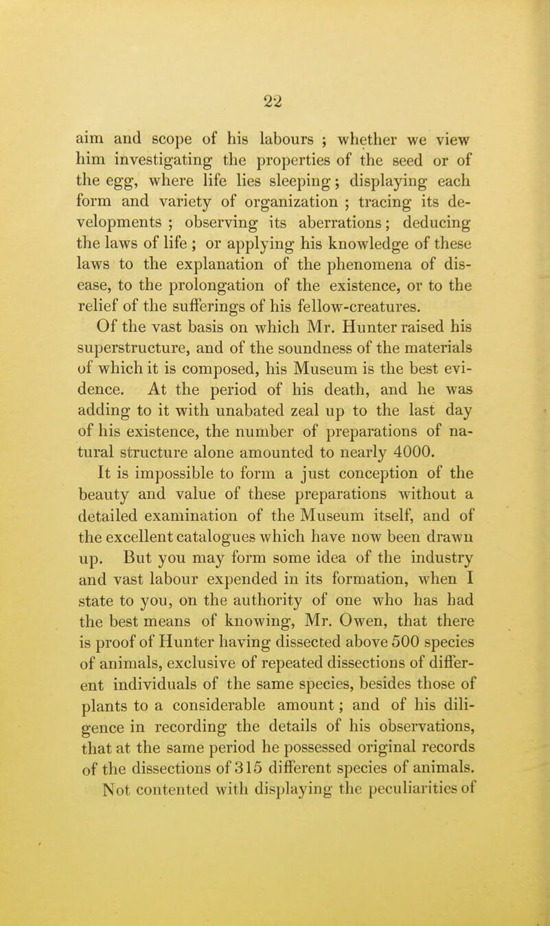 aim and scope of his labours ; whether we view him investigating the properties of the seed or of the egg, where life lies sleeping; displaying each form and variety of organization ; tracing its de- velopments ; observing its aberrations; deducing the laws of life ; or applying his knowledge of these laws to the explanation of the phenomena of dis- ease, to the prolongation of the existence, or to the relief of the sufferings of his fellow-creatures. Of the vast basis on which Mr. Hunter raised his superstructure, and of the soundness of the materials of which it is composed, his Museum is the best evi- dence. At the period of his death, and he was adding to it with unabated zeal up to the last day of his existence, the number of preparations of na- tural structure alone amounted to nearly 4000. It is impossible to form a just conception of the beauty and value of these preparations without a detailed examination of the Museum itself, and of the excellent catalogues which have now been drawn up. But you may form some idea of the industry and vast labour expended in its formation, when I state to you, on the authority of one who has had the best means of knowing, Mr. Owen, that there is proof of Hunter having dissected above 500 species of animals, exclusive of repeated dissections of differ- ent individuals of the same species, besides those of plants to a considerable amount; and of his dili- gence in recording the details of his observations, that at the same period he possessed original records of the dissections of 315 different species of animals. Not contented with displaying the peculiarities of