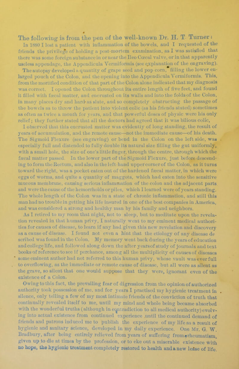 The following is from the pen of the well-known Dr. H. T Turner: In 1880 I lost a patient with inflamiuatiou of the bowels, and I requested of the friends the privilege of holding a post-mortem examination, as I was satisfied that there was some foreign substance in or near the Ileo Ca^cal A'alve, or in that apparently useless appendage, the Appendicula Vermiformis (see (;xplanation of the engraving). The autopsy developed a quantity of grape seed and pop corn, filling the lower en- larged pouch of the Colon, and the opening into the Appendicula Vermiformis. This, from the mortified condition of that part of the Colon alone indicated that my diagnosis was correct. I opened the Colon throughout its entire length of five feet, and found it filled with ftecal matter, and encrusted on its walls and into the foldsof the Colon, in many places dry and hard-as slate, and so completely obstructing the passage of the bowels as to throw the patient into violent colic (as his friends stated) sometimes as often as twice a month for years, and that powerful doses of physic were his only relief; they further stated that all the doctors had agreed that it was bilious colic, I observed that this encrusted mutter was evidently of long standing, the result of years of aecunudation, and the remote cause—not the immediate cause—of his death. The Sigmoid Flexure (see engraving) or bend in the Colon on the left side, was . especially full and distended to fully double its natural size filling the gut uniformly, with a small hole, the size of one's little finger, through the centre, through which the faecal matter passed. In the lower part of the Sigmoid Flexure, just before descend- ing to form the Rectum, andalso in the left-hand uppercornerof the Colon, as it turns toward the right, was a pocket eaten out of the hardened f;iieal matter, in which were eggs of worms, and quite a quantity of maggots, which had eaten into the sensitive mucous membrane, causing serious inflammation of the colon and the adjacent parts and were the cause of the hemorrhoids or piles, which I learned were of yc-dvs standing. The whole length of the Colon was in a state of chronic inflammation, and still this man had no trouble in getting his life insured in one of the best companies in America, and was considered a strong and healthy man by his family and neighbors. As I retired to my room that night, not to sleep, but to meditate upon the revela- tion revealed in that human privy, I naturally went to my eminent medical authori- ties for causes of disease, to learn if any had given this new revelation and discovery as a cause of disease. I found not even a hint that the etiology of anj' disease de scribed was found in the Colon. M}'- memory Avent back during the years of education and college life, and followed along down the after yearsof study of journals and text books of reference to see if perchance, among all the multiplicity of causes of diseases some eminent author had not referred to this human privy, whose vault was ever full to overflowing, as the immediate or remote cause of disease, but all were as silent as the grave, so silent that one would suppose that they were, ignorant even of the existence of a Colon. Owing to this fact, the prevailing fear of digression from the opinion of authorized authority took possession of me, and for years I practised my hygienic treatment in silence, only telling a few of my most intimate friends of the conviction of truth that continually revealed itself to me, until my mind and whole being became absorbed with the wonderful truths (although in ec^t radiction to all medical authority) evolv- ing into actual existence from continued experience .until the continued demand of friends and patrons induced me to publi-sh the experience of my life as a result of hygienic and sanitary science, developed in my daily experience. One Mr. G. W. Bradbury, after being entirely relieved from years of suffering from^rheumatism, given up to die at times by the profession, or to eke out a miserable existence With no hope, tlie hygienic treatment completely restored to health and a new ledse of life.