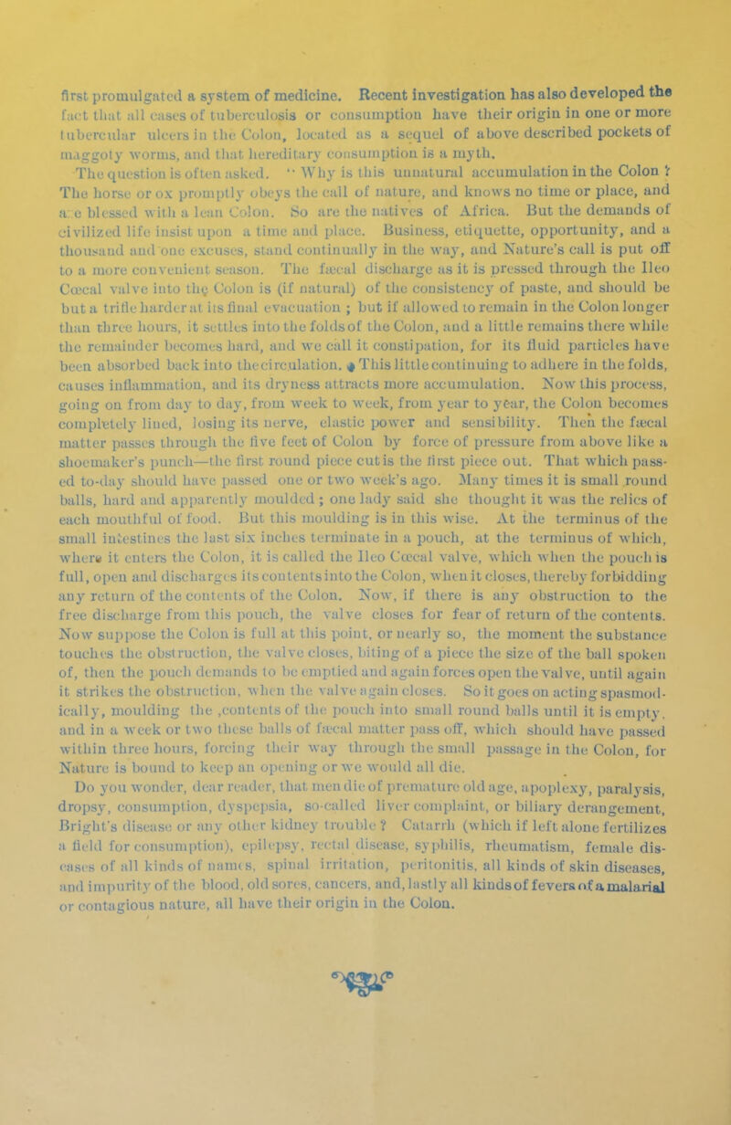 first promulgated a system of medicine. Recent investigation has also developed the fact thut all cases of tuberculosis or cousumptiou have their origin in one or more tubercular ulcers in the Colon, located as a sequel of above described pockets of maggoty worms, and that hereditary consumption is a myth. The question is often asked. '• Why is this unnatural accumulation in the Colon V The horse or ox promptly obeys the call of nature, and knows no time or place, and a: c blessed with a lean Colon. So are the natives of Africa. But the demands of civilized life insist upon a time and place. Business, etiquette, opportunity, and a thousand and one excuses, stand continually' in the way, and Nature's call is put off to a more convenient season. The fiecal discharge as it is pressed through the Ileo Coecal valve into thgi Colon is (if natural) of the consistency of paste, and should be but a trifle harder at its final evacuation ; but if allowed to remain in the Colon longer than three hours, it settles into the foldsof the Colon, and a little remains there while the remainder becomes hard, and we call it constipation, for its lluid particles have been absorbed buck into the circulation. i# This little continuing to adhere in the folds, causes inflammation, and its dryness attracts more accumulation. Now this process, going on from day to day, from week to week, from j'ear to year, the Colon becomes completely lined, losing its nerve, elastic power and sensibility. Then the fuical matter passes through the five feet of Colon by force of pressure from above like a shoemaker's punch—the first round piece cutis the first piece out. Tliat which pass- ed to-day should have passed one or two week's ago. ]\Ian3' times it is small round balls, hard and apparently moulded ; one lady said she thought it was the relics of each mouthful of food. But this moulding is in this wise. At the terminus of the small iniestines the last six inches terminate in a pouch, at the terminus of which, wher« it enters the Colon, it is called the Ileo Ca>cal valve, which when the pouch is full, open and discharges itsconteutsintothe Colon, wheuitcloses, thereby forbidding any return of the contents of the Colon. Now, if there is any obstruction to the free discharge from this pouch, the valve closes for fear of return of the contents. Now suppose the Colon is full at this point, or nearly so, the moment the substance touches the obstruction, the valve closes, biting of a piece the size of the ball spoken of, then the pouch demands to be emptied and again forces open the valve, until again it strikes the obstruction, when the valve again closes. So it goes on acting spasmod- ically, moulding the .contents of the pouch into small round balls until it is empty, and in a week or two these balls of fa'cal matter pass off, Avhieh should have passed within three hours, forcing their way through the small passage in the Colon, for Nature is bound to keep an opening or we would all die. Do you wonder, dear reader, that men die of premature old age, apoplexy, paralysis, drops}', consumption, dyspepsia, so-called liver complaint, or biliary derangement, Bright's disease or any other kidney trouble ? Catarrh (which if left alone fertilizes a field for consumption), epilipsy, rectal disease, syphilis, rheumatism, female dis- eases of all kinds of nanus, spinal irritation, peritonitis, all kinds of skin diseases, and impurity of the blood, old sores, cancers, and, lastly all kindsof fevera nf a malarial or contagious nature, all have their origin in the Colon.