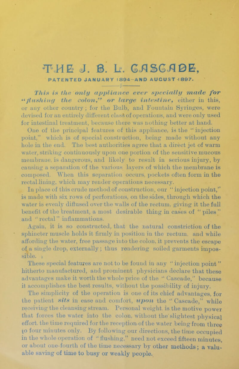 THE J. B. h. QnBGRQE, PATENTED JANUARY 1894-AND AUGUST 1897. This is the only appliance ever sj^eciallt/ made for *^flusliiiHj the colon,' or large intestinef either in this, or any other country ; for the Bulb, and Fountain Syriug-es, were devised for an entirely diflt'eient clasS of operations, and were only used for intestinal treatment, because there was nothing better at hand. One of the principal features of this appliance, is the  injection point, which is of special construction, being made without any hole in the end. The best authorities agree that a direct jet of warm water, striking continuously upon one portion of the sensitive mucous membrane, is dangerous, and likely to result in serious injury, by causing a separation of the various layers of which the membrane is composed. When this separation occurs, pockets often form in the rectal lining, which may render operations necessary. In place of this crude method of construction, our  injection point, is made with six rows of perforations, on the sides, through which the water is evenly difiused over the walls of the rectum, giving it the full benefit of the treatment, a most desirable thing in cases of  piles  and rectal inflammations. Again, it is so constructed, that the natural constriction of the sphincter muscle holds it firmly in position in the rectum, and while affording the water, free passage into the colon, it prevents the escape of, a single drop, externally ; thus rendering soiled garments impos- sible. } These special features are not to be found in any  injection point  hitherto manufactured, and prominent physicians declare that these advantages make it worth the whole price of the  Cascade, because it accomplishes the best results, without the possibility of injury. The simplicity of the operation is one of its chief advantages, for the patient sits in ease and comfort, 'upon the  Cascade, while receiving the cleansing stream. Personal weight, is the motive power that forces the water into the colon, without the slightest phvsical effort, the time required for the reception of the water being from three to four minutes only. By following our directions, the time occupied in the whole operation of flushing, need not exceed fifteen minutes, or about one-fourth of the time necessary by other methods; a valu- able saving of time to busy or weakly people.