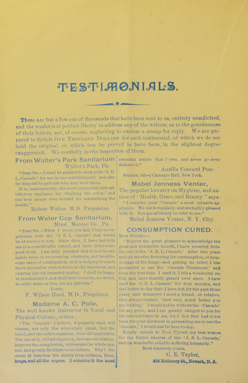 EST I © I«W liS Thpse are but a few out of tliousands that have been sent to vis, entirely unsolicited, and the reader is at perfect liberty to address any of the writers, as to the genuineness of their letters, not. of course, neglecting to enclose a stamp for reply. We are pre pared to forfeit One Tiiousam) Doli.aks for each testimonial, of which we do not hold the original, or. which can be proved to have been, in the slightest degree exaggerated. We cordially invite inspection of them. From Walter's Park Sanitarium i essential article that I owu, and never go away Walter's Park, Pa. \ '^^thoxn it. Dear Sir.—I shall be pleased to keep your 'J. B. 1 L. Cascade' for use in onr eBtablisbineiit, and also i for disposal to patients who may need tbeni. | Mabel JenneSS Venter, It Is. immeasurably, tbemo.t convenient and sat- j p^pui^r lecturer on Hygiene, and au- istactorv appliance for 'flusbuig tbo colon,'and I „'.tt i^i /-i i t? . „ tbe brst means ever devised for maintaining the \ tliorof 'Health, Grace.and Beauty, says. Aurilla Concord Pote Studios, 601-2 Carnegie Ha'.l. New York. tbe health Robert Walter, IM I). Proprietor. j I consider your 'Cascade' a most valuable ap- i pliauce. We use it regularly, and are highly pleased ; with it. You are at liberty to refer to me. I Mabel Jenness Tenter, N. Y. City. From Water Gap Sanitarium Minsi. Monroe Co.. Pa. i Dear Sir.-Wben I ^v^<.te you last, I had no cx-j CONSUMPTION CURED, perieucc with the 'J. B. L.Cascade' that would i Dear Friend:— be of service to you. Since then, I have had it in j '-It gives me great pleasure to acknowledge the iise to a consideralile extent, and have done some j great and wonderful benefit, I have received from good work. I am fully satislied that it is of inesti- \ the use of the ' J. B. L. Cascade.' After two years mablo value in overcoming obstinate, and trouble- | and six months doctoring for consumption, orhem- Kome cases of constipation, and in helping to reach i orrhage of the lungs—and getting no relief, I was those miserable obstructions in the intestines, and i persuaded to use the 'Cascade Treatment,' and clearing out old impacted matter. 1 shall be happy to recommend it,and shall have occasion, no doubt, to order more or less, for my patients. Yours, F. Wilson Hurd, M.D., Proprietor. Madame A. C. Pote, The well-known instructor in Vocal and Physical Culture,, writes : The 'Cascade' I believe, if properly used, will cleanse, not only the alimentary caual, but the blood, and the entire organism, from all impurities. The use of it, will aid digestion, increase circulation, improve the complexion, rejuvenate the whole sys- tem,andgreatlyfacilitatevocalculture. Why? Be- cause it removes the debris from kidneys, liver, Jungs^ and all tbe organs, I consider it tbe most from the first time 1 used it. I felt a wonderful re. lief, and Lave steadily gained ever since. I have used the 'J. B. L.Cascade' for four mouths, and feel better to-day than I have felt for the past three years, and whenever I meet a friend, or relative, tlit-y always remark, 'how very much better you arc looking.' 1 would not be without the ' Cascade' for any price, and I am greatly obliged to you for the interest taken in me, for I feel that had it not been for your kindness in persuading me to use the • Cascade,' I would not be here to-day. Kindly extend to Prof. Tyrrell, my best wishes for the future success of tbe ■' J. B. L. Cascade,' and its wonderful relief to suffering humanity. Most sincerely yours, C. E. Taylor, 616 Mulberry St^ Newark, N. J.