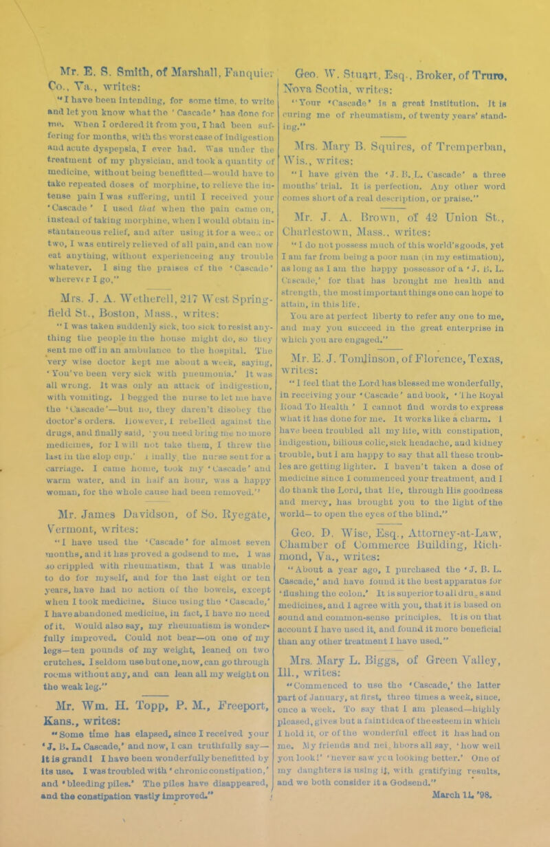 Mr. E. a. Smith, of Marshall, Fuiuiuif i Co., Vii., writes: I have bcpti intouiUuy, for sonic tlmo, to write and li't yon know what tlio ' Cascade ' has flono for mti. When I ordered it from you, I had been suf- foriuf,' l\)r months, with ths\<^orst case of indigestion Kiid acute dyspepsia, I ever had. Was under the treatment of my physician, and tooli a quantity of medicine, without being bcucfltted—would have to take repeated doses of niorphitie, to relieve the in- tense pain I was Kuftering, until I received your 'Cascade' I used tlial wlien tlie pain cmiio on, insteail of taking uiorpliinc, wlieii 1 would obtain in- stantaneous relief, aud alter using it for a weo.^ or two, I was entirely relieved of all pain, aud can now eat anything, without experienceiiig any troul)lu whatever. I sing the praises of the 'Cascade' wherev( r I go, iMrs. J. A. Wc'tlierell, 217 West Spring- tield bt., Boston, Mass., writes: I was taken suddenly sick, too sick to resist any- thing the people in the house might do, so tiiey sent me off in an anibulaucu to the hospital. The very wise doctor kept me about a wtek, saying, ' You've been very sick with pneumonia.' It was all wrong. It was oulj' au attack of iudijjestiou, with vomiting. J begged the nurse to let nie have the 'Cascade'—but no, they daren't disoliey the doctor's orders. However,! rebelled against the drugs, aud finally said, • you need bring me no more medicines, fori will not take them, I threw the last in the slop cup.' i iually the nurse sent for a carriage. I cauio home, took my 'Cascade' aud warm water, aud in lialf au hour, was a happy woman, for the whole cause had beeu removed.'' Mr. James Davidson, of So. Rycgate, Verniout, writes: *■ 1 have used the 'Cascade' for almost seven months, and it has jjroved a godsend to me. 1 was JO crippled with rheumatism, that I was unable to do for myself, aud for the last eight or ten years, have had no action of the bowels, except whou I took medicine. Biuco using the ' Cascade,* I have abandoned medicine, iu fact. I have uo need of it. Would also say, my rheumatism is wonder- fully improved. Could not bear—ou one of my legs—ten pounds of my weight, leaned ou two crutches, I seldom use but one, now, can go through rooms without any, aud can lean all my weight ou the weak leg. Mr. Wm. H. Topp, P. M., Freeport, Kans., writes: Some time has elapsed, since I received jour ' J. B. L. Cascade,' and now, 1 can truthfully say- it is graudt I have beeu wonderfully benohtted by its use. I was troubled with ' chroniocoustipation,' and • bleeding piles.' The piles have disappeared, and the constipation vastly ImproTed. .< Geo. \V. Stujvrt, Esq., Broker, of Trure. X-ova Scotia, writes: Your Taacade' is a proat institution. It is curing me of rlieumatism, of twenty years'stand- ing. Mrs. Mar}' B. Squires, of Tremperban, Wis., writes: I have given the 'J.IJ. L. Cascade' a three months' trial. It is perfection. Any other word comes short of a real description, or praise. I\Ir. J. A. IJrown, of 42 Union St., Cliai'lestowu, Mass.. writes: I do not possess much of this world'sgoods, yet I am far from being a poor man (in my estimation), as long as 1 am the happy possessor of a ' J. i!. L. Ci-scaile,' for that has brought mo health aud strength, tbe most important things one can hope to attain, iu this life. You are at perlect liberty to refer any one to me, and may you succeed in the great enterprise in which you are engaged. Mr. E. J. ToinJiuson, of Florence, Texas, wrilcs: 1 leel that the Lord has blessed me wonderfully, in receiving your 'Cascade' and book, ''Ihelioyal lioad To Health ' I cannot find words to express what it has done for me. It works like a cliarra. 1 havi! beeu troubled all my lilo, with constipation^ indigestion, bilious colic, sick headache, aud kidney trouble, but 1 am happy to say that all these troub- les are getting ligliter. I haven't taken a dose of medicine since 1 coiumeuced your treatment, aud I do thank the Lord, that lie, through His goodness aud mercy, has brought you to the light of the world— to open the eyes of the blind. Geo. D. Wise, Esq., Attorney-at-Law, Oliamber of (JommciT-e JUiildiug, Kicli- mond, Va., wriles: About a year ago, I iiurcbased the 'J. B. L. Cascade,' aud have found it tho best apparatus for ' flushing tho colon.' It is superior to all dru. s aud medicines, and I agree with you, that it is based ou sound aud common-sense principles. It is ou that account I havo used it. aud found it more beneficial than any other treatmeut 1 havo used. Mrs. IVIarj L. Biggs, of Green Valley, 111., wriles: Commenced to use tho 'Cascade,' the latter partofJauuary, at first, three times a week, siuce, once a week. To say that 1 am pleased—highly pleased, gives but a faintidcaof theesteem iu which 1 hold it, or of tlio wonderful efl'cct it ha.shadou me. ,My friends aud uei. hbors all say, 'how well youlookl' 'never saw yen looking better.' One of my daughters is using it, with gratifying results, and we both consider it a Oodseud. March 11. '98.