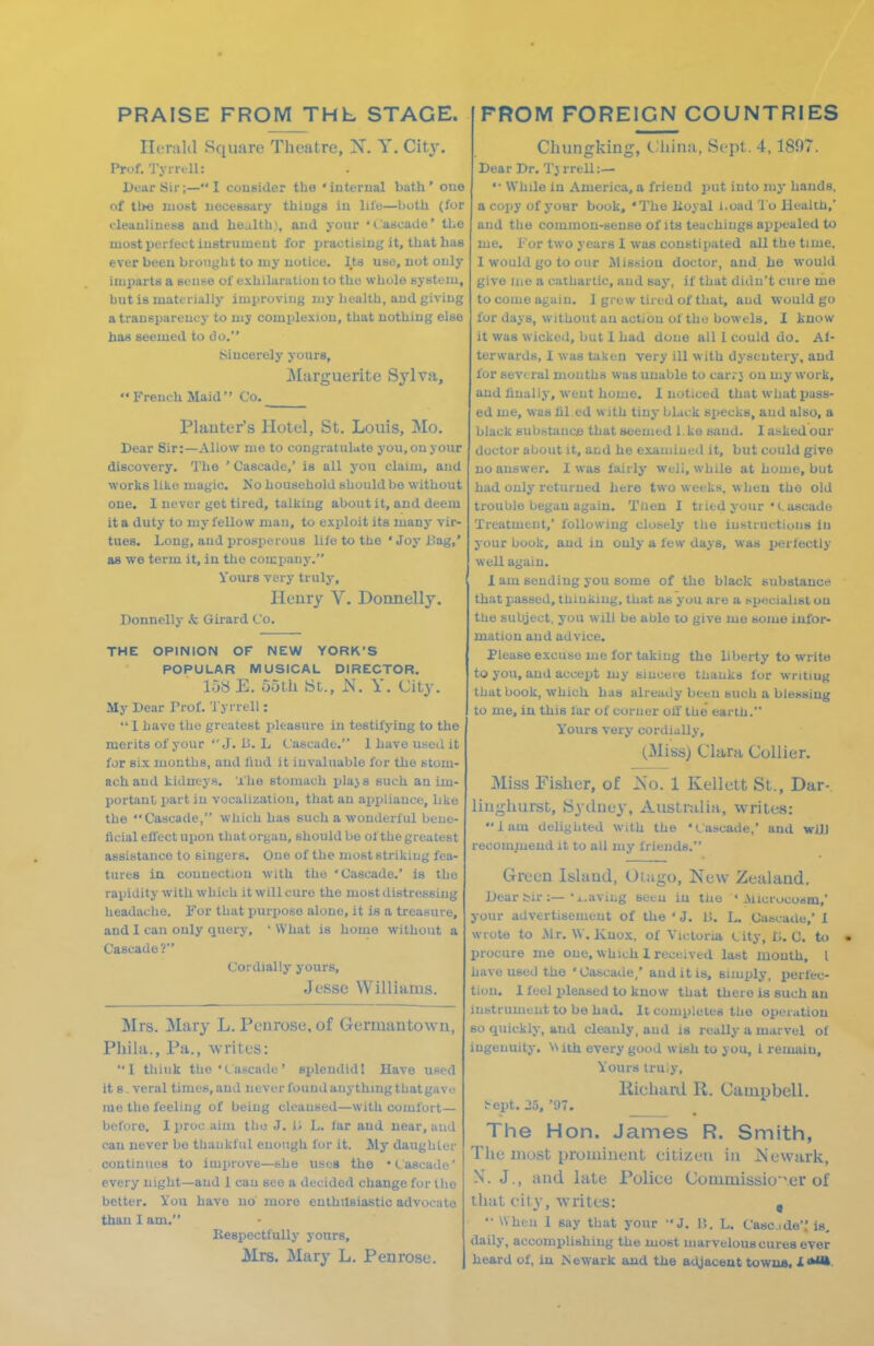 PRAISE FROM THb STAGE. FROM FOREIGN COUNTRIES Ilt nild Square Theatre, X. Y. Cit}-. Prof. Tj in ll: Dfiir Sir;— I consider the 'iuterual bath' oue of tl>e luobt necessary thiugs iu lil'o—both (for t-leauliues8 aud health), aud your '(..'ascade' the most perfect iustrumeut for practisiug it, that has ever beeu broiiyht to my uotice. Its use, not only imparts a seuse of exhilaratiou to the whole system, but is materially improving niy health, and giving a transparency to my complexion, that nothing else has seemed to do. Sincerely yours, iMarguerite Sylva,  French Maid Co. Plauter's Hotel, St. Louis, Mo. Dear Sir:—Allow uie to congratulate you, on your discovery. The ' Cascade,' is all you claim, and works like magic. No household should be without one. I never get tired, talking about it, and deem it a duty to my fellow man, to exploit its many vir- tues. Long, and prosperous life to the ' Joy i!ag,' as we term it, iu the company. Yours very truly, Henry V. Donnelly. Donnelly ,t Girard Co. THE OPINION OF NEW YORK'S POPULAR MUSICAL DIRECTOR. loH E. ootli iSt., JS. Y. City. My Dear Prof. Tyrrell:  1 have the greatest pleasure in testifying to the merits of your  J. 13. L Cascade. 1 have iiseil it for six months, and liud it invaluable for the stom- ach and kidneys. The stomach plaj s such an im- portant imrt iu vocalization, that an aijxjliauce, like the Cascade, which has such a wonderful bene- ficial eflect upon that organ, should be of the greatest assistance to singers. One of the most striking fea- tures in connection with the 'Cascade.' is the rapidity with which it will cure the most distressing headache. For that purpose alone, it is a treasure, and I can only query, ' What is home without a Cascade? Cordially yours, Jesse Williams. Mrs. Mary L. Penrose, of Germantown, Pliila., Pa., writes: 1 think the'Cascade' splendid! Have used it S - veral times, aud never found anything that gav<^ me the feeling of being cleansed—with comfort— before. I proc aim tho J. H L. lar and near, aud can never bo tbaukful enough for it. Sly daughter continues to improve—she uses the • Cascade' every night—aud 1 can see a decided change for llio better. You have no' more enthusiastic advocate than I am. Kespectfully yours, Mrs. Mary L. Penrose. Chungking, Cliina, Sept. 4, 1897. Dear Dr. Tj rrell:— •■ While in America, a friend put into niy hands, a copy of yoHr book, 'The Koyal i.oad 'lo Health,' and the common-sense of its teachings appealed to me. For two years I was constipated all the time, I would go to our MiS6iou doctor, and Le would give iiie a cathartic, aud say, if that didn't cure me to come again. 1 grew tired of that, aud would go for days, without au action of the bowels. I know it was wicked, but I had done all I could do. Al- ter wards, 1 was taken very ill with dysentery, aud for several mouths was unable to carrj on ujy work, aud finally, went home. I noticed that what pixse- ed me, was fil ed with tiny black specks, and also, a black sub.stauce that seemed l.ko sand. I asked our doctor about it, and he examined it, but could give no answer. I was fairly well, while at home, but had ouly returned here two weeks, when the old trouble began again. Then I tiitd your ' Cascade Treatment,' following closely the iustructious iu your book, and in only a few days, was perfectly well again. 1 am sending you some of the black substance that passed, thiukiug, that as you are a specialist ou the subject, you will be able lo give me some infor- mation aud advice. Please excuse me for taking tho liberty to write to you, aud accexrt my sincere thanks for writing that book, which has already been such a blessing to me, in this far of corner olf the earth. Yours very cordially, (Miss) Clara Collier. Miss Fisher, of Ko. 1 Kellett St., Dar- liughurst, JSyduej', Australia, writes: lam delighted with the '(.ascade,' and wUJ recompiend it to all my friends. Green Island, Otago, New Zealand. Dear bir :—• j..avii.g seeu in the • Alicrucosm,' your advertisement of the ' J. U. L. Cascade,' 1 wrote to Mr. \\. Knox, of Victoria C ity, D. 0. to • procure me oue, which 1 received last mouth, I have used the ' Cascade,' and it is, simply, perfec- tion. 1 feel pleased to know that there is such an instrument to be had. It completes tho operation so quickly, aud cleanly, aud is really a marvel of ingenuity. ith every good wish to you, 1 remain. Yours tru'.y, Kichaixl R. Campbell. i^ept. 25, '97. _ The Hon. James R. Smith, The most prominent citizen in JSiewark, N. J,, and late Police Commissio'^er of that cit}', writes: ,  When 1 say that your J. I\. L. Cascde'.' is, daily, accomplishing the most marvelous cures ever heard of, in Isewark aud the adjacent towns. X