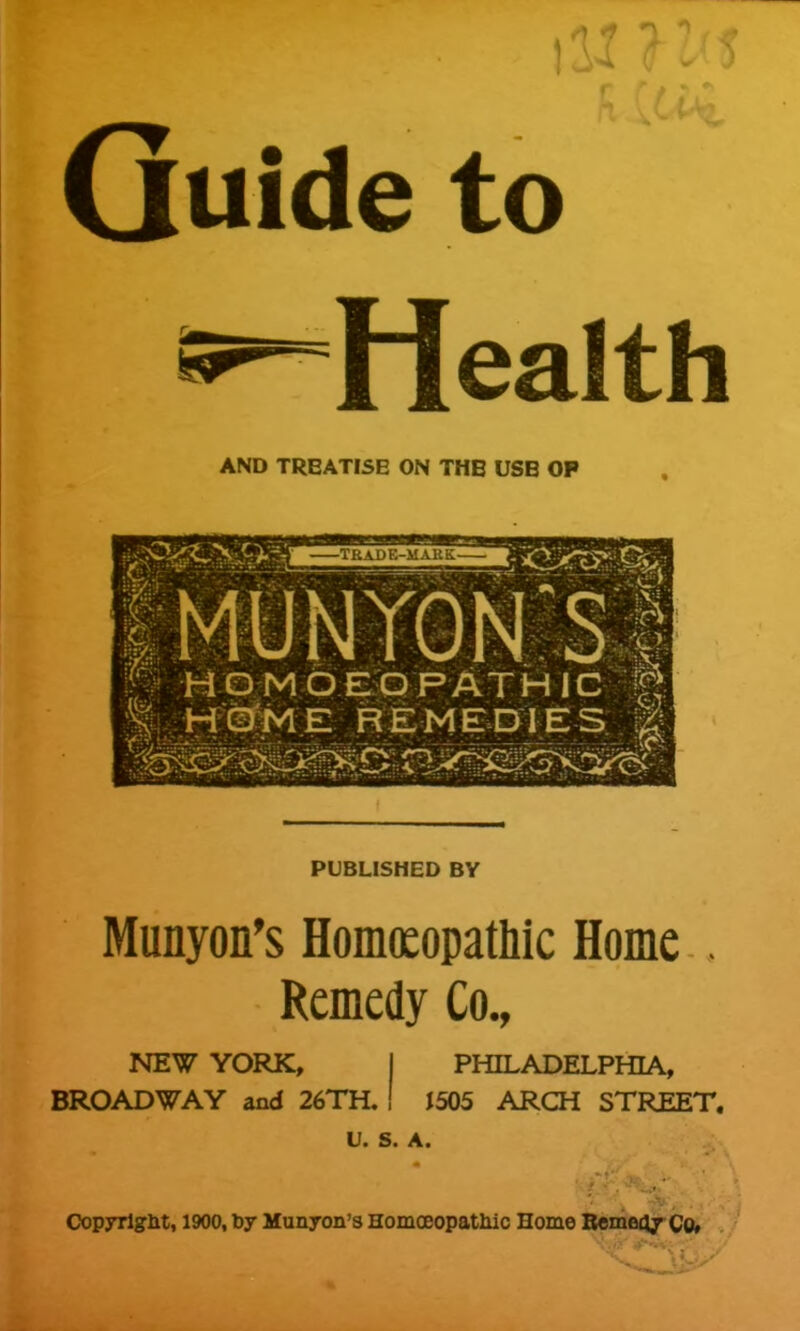 Guide to Health AND TREATISE ON THE USB OP f MUNTGM S i p momde;qpAthic g PUBLISHED BY Munyon's Homoeopathic Home . Remedy Co., NEW YORK, I PHILADELPHIA, BROADWAY and 26TH, I J505 ARCH STREET. U. S. A. Copyrlglit, 1900, by Munyon's Homoeopatliic Home Bemocjy Co»