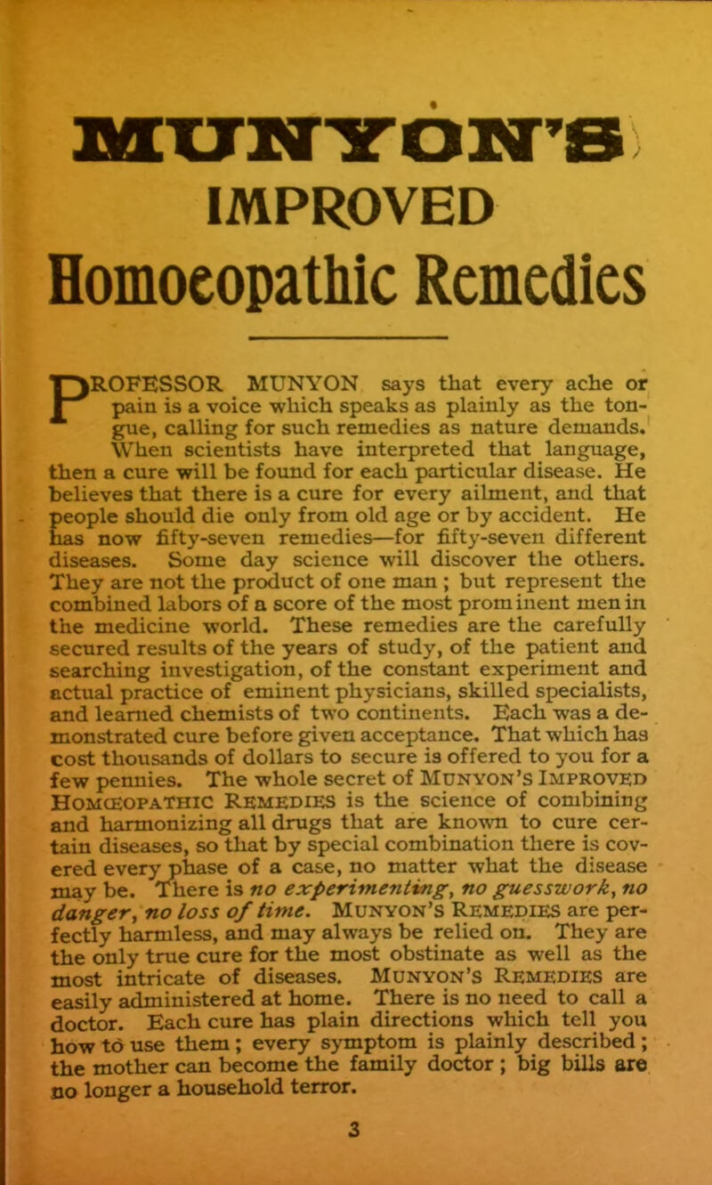 IMPROVED Homoeopathic Remedies PROFESSOR MUNYON says that every ache or pain is a voice which speaks as plainly as the ton- gue, calling for such remedies as nature demands. When scientists have interpreted that language, then a cure will be found for each particular disease. He believes that there is a cure for every ailment, and that people should die only from old age or by accident. He has now fifty-seven remedies—for fifty-seven different diseases. Some day science will discover the others. They are not the product of one man ; but represent the combined labors of a score of the most prom inent men in the medicine world. These remedies are the carefully secured results of the years of study, of the patient and searching investigation, of the constant experiment and actiial practice of eminent physicians, skilled specialists, and learned chemists of two continents. Each was a de- monstrated cure before given acceptance. That which has cost thousands of dollars to secure is offered to you for a few pennies. The whole secret of Munyon's Improved HOMCEOPATHIC Remedies is the science of combining and harmonizing all drugs that are known to cure cer- tain diseases, so that by special combination there is cov- ered every phase of a case, no matter what the disease may be. There is no experimenting^ no guesswork, no danger, no loss of time. Munyon's Remedies are per- fectly harmless, and may always be relied on. They are the only true cure for the most obstinate as well as the most intricate of diseases. Munyon's Remedies are easily administered at home. There is no need to call a doctor. Each cure has plain directions which tell you how to use them; every symptom is plainly described ; the mother can become the family doctor ; big bills are no longer a household terror.