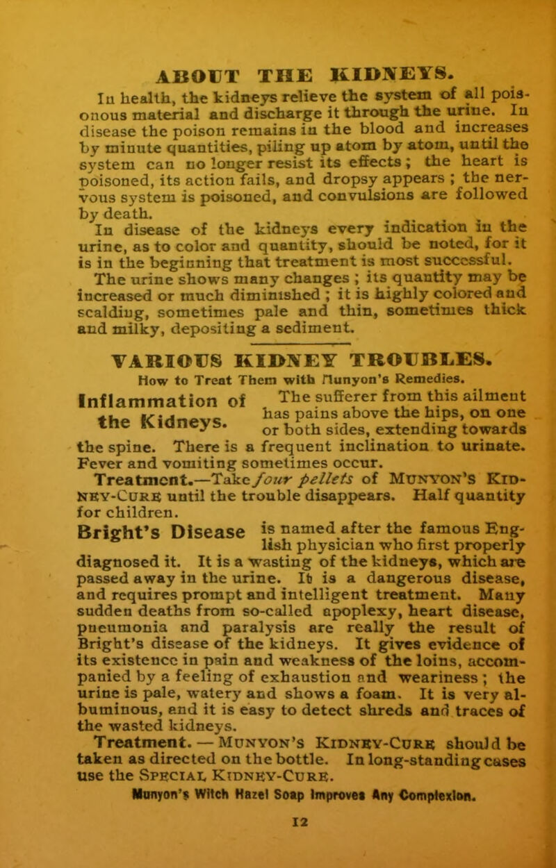 ABOUT THE KIBIVEYS. lu health, the kidneys relieve the system of All pois- onous material and discharge it through the urine. In disease the poison remains in the blood and increases by minute quantities, piling up atom by atom, until the system can no longer resist its effects; the heart is t)oisoned, its action fails, and dropsy appears ; the ner- vous system is poisoned, and convulsions are followed by death. In disease of the kidne3-s every indication iu the urine, as to color and quantity, should be noted, for it is in the beginning that treatment is most successful. The urine shows many changes ; its quantity may be increased or much diminished ; it is highly colored and scalding, sometimes pale and thin, sometimes thick and milky, depositing a sediment. VARIOUS KII>XEY TROUBL.ES. How to Treat Them with nunyon'B Remedies. Inflammation of The sufierer from this ailment «!. liT'A a. re paius abovc thc hips, on one me IVianeys. or both sides, extending towards the spine. There is a frequent inclination to urinate. Fever and vomiting sometimes occur. Treatment.—Take /our pellets of Munyon'S Kid- NKY-CURS until the trouble disappears. Half quantity for children. Bright'S Disease is named after the famous Eng- lish physician who first properly diagnosed it. It is a wasting of the kidneys, which are passed away in the urine. lb is a dangerous disease, and requires prompt and intelligent treatment. Many sudden deaths from so-called apoplexy, heart disease, pneumonia and paralysis are really the result of Bright's disease of the kidneys. It gives evidence of its existence in pain and weakness of the loins, accom- panied by a feeling of exhaustion nnd weariness ; the urine is pale, watery and shows a foam. It is very al- buminous, end it is easy to detect shreds and traces of the wasted kidneys. Treatment. — Munvon's Kidnky-Curk should be taken as directed on the bottle. In long-standing cases use the Speciai. Kidnky-Cure. Miinyon'$ Witch Hazel Soap Improves Any Comptexlim.