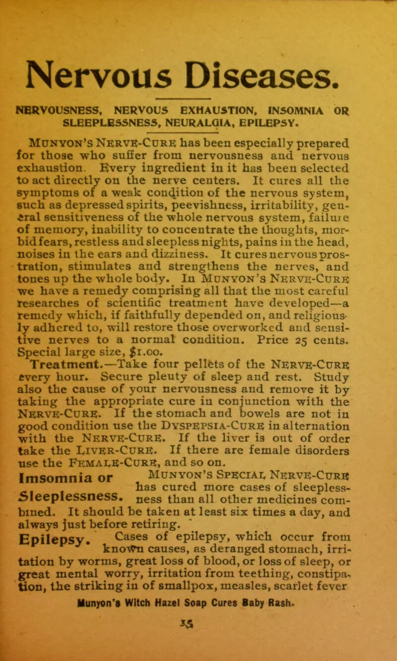 Nervous Diseases. NERVOUSNESS, NERVOUS EXHAUSTION, INSOMNIA OR SLEEPLESSNESS, NEURALGIA, EPILEPSY. Mdnyon's Nervk-Cdre has been especially prepared for those who suffer from nervousness aud nervous exhaustion. Every ingredient in it has been selected to act directly on the nerve centers. It cures all the symptoms of a weak couc^itiou of the nervous system, such as depressed spirits, peevishness, irritability, gen- Aral sensitiveness of the whole nervous system, failuie of memory, inability to concentrate the thoughts, mor- bid fears, restless and sleepless nights, pains iu the head, noises in the ears and dizziness. It cures nervous pros- tration, stimulates and strengthens the nerves, and tones up the whole body. In Munyon's Nerve-Curr we have a remedy comprising all that the most careful researches of scientific treatment have developed—a remedy which, if faithfully depended on, and religious- ly adhered to, will restore those overworked and sensi- tive nerves to a normal condition. Price 25 cents. Special large size, $i.co. Treatment.—Take four pellets of the Nerve-Curb every hour. Secure plenty of sleep and rest. Study also the cause of your nervousness and remove it by taking the appropriate cure in conjunction with the Nerve-Cure. If the stomach and bowels are not in good condition use the Dyspepsia-Cure in alternation with the Nerve-Cure. If the liver is out of order take the LiVER-CuRE. If there are female disorders ■use the FemalE-CurE, and so on. Imsomnia or Munyon's Speciai, Nerve-Cur« has cured more cases of sleeplcss- SleepleSSneSS. ness than all other medicines com- bined. It should be taken at least six times a day, aud always just before retiring. Epilepsy. Cases of epilepsy, which occur from kno-sVn causes, as deranged stomach, irri- tation by worms, great loss of blood, or loss of sleep, or great mental worry, irritation from teething, constipa, \ tion, the striking in of smallpox, measles, scarlet fever Munyon's Witch Hazel Soap Cures Baby Rash. J5