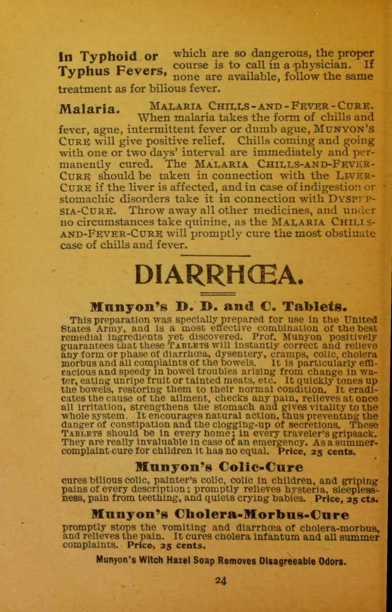In Typhoid or which are so dangerous, the proper T nU.tc c^t-^Afc course is to call in a physician. If lypnus revers, ^^^^ available, follow the same treatment as for bilious fever. Malaria. Malaria Chills-and-Fever-Cure. When malaria takes the form of chills and fever, ague, intermittent fever or dumb ague, Munyon's Cure will give positive relief. Chills coming and going with one or two days' interval are immediately and per- manently cured. The Malaria Chills-and-Fevkr- CuRE should be taken in connection with the Li-VER- CURE if the liver is affected, and in case of indigestion or stomachic disorders take it in connection with Dyspi p- SIa-CurE. Throw away all other medicines, and under no circumstances take quinine, as the Malaria Chili s- and-Fever-Cdre will promptly cure the most obstinate case of chills and fever. DIARRHCEA. Mnnjon's D. D. and €. Tablets. This preparation was specially prepared for use in the United States Army, and is a most effective combination of tlie best remedial ingredients yet discovered. Prof. Munyon positively guarantees that these Tablets will Instantly correct and relievo any form or phase of diarrhoea, dysentery, cramps, colic, cholera jnorbus and all complaints of the bowels. It is particularly efQ- cacious and speedy in bowel troubles arising from change In wa- ter, eating unripe fruit or tainted meats, etc. It quickly tones up the bowels, restoring them to their normal condition. It eradi- cates the cause of the ailment, checks any pain, relieves at once all irritation, strengthens the stomach and gives vitality to the Whole system. It encourages natural action, thus preventing the danger of constipation and the clogging-up of secretions. These Tablets should be in every home; in every traveler's gripsack. They are really invaluable in case of an emergency. As a summer- complaint cure for children it has no equal. Price, 25 cents. Manyon's Colic-Cure cures bilious colic, painter's colic, colic In children, and griping pains of every description; promptly relieves hvsteria, sleepless- ness, pain from teething, and quiets crying babies. Price, 25 ct*. Mnnjoii's Cholera-Morbus-Care promptly stops the vomiting and diarrhoea of cholera-morbua, and relieves the pain. It cures cholera infantum and all summer complaints. Price, 25 cents. Munyon's Witch Hazel Soap Removes Disagreeable Odors.