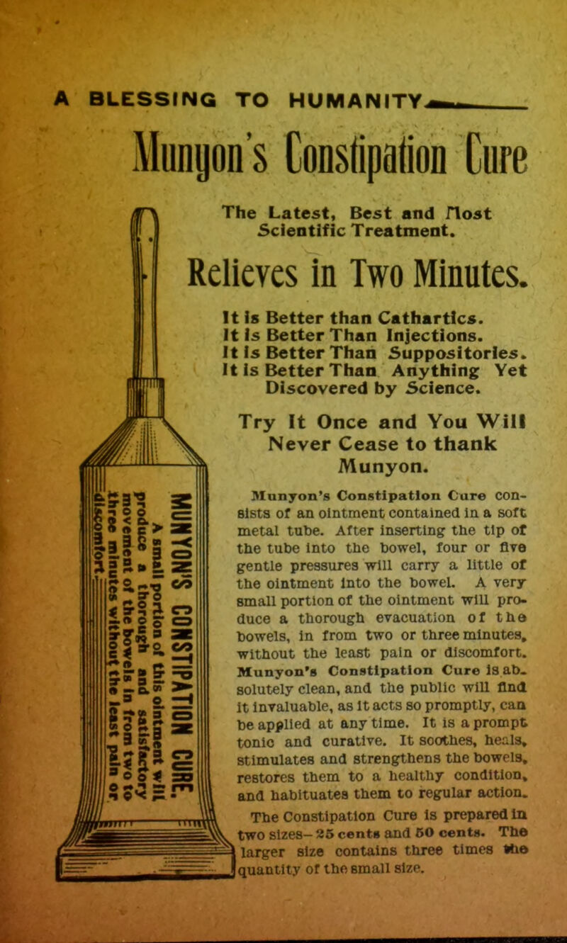 BLESSING TO HUMANITY Mungon's Conslipalion Cure The Latest, Best and Host Scientific Treatment. Relieves in Two Minutes, It is Better than Cathartics. It is Better Than Injections. It Is Better Than Suppositories. It Is Better Than Anything Yet Discovered by Science. Try It Once and You Will Never Cease to thank Munyon. Manyon's Constipation Cure con- sists of an ointment contained In a soft metal tut)e. After inserting the tip of the tube into the howel, four or Ave gentle pressures will carry a little of the ointment Into the bowel, A very small portion of the ointment will pro- duce a thorough evacuation of the bowels. In from two or three minutes, without the least pain or discomfort. Munyon's Constipation Cure l8 ab- solutely clean, and the public will flndt It invaluable, as It acts so promptly, caa be applied at any time. It is a prompt tonic and curative. It soothes, heals, stimulates and strengthens the bowels, restores them to a healthy condition, and habituates them to regular action. The Constipation Cure is prepared ia two sizes- 25 cents and 50 cents. The larger size contains three times fce quantity of the small size.