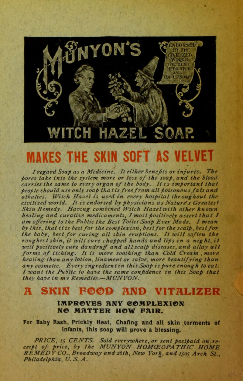 MAKES THE SKIN SOFT AS VELVET I regard Soap as a Medicine. It either benefits or injures. The pores lake into the system more or less of the soap, and the blood carries the same to every organ of the body. It is important that people should use only soap tha t is free from all poisonous fats and alkalies. Witch Hazel is used in every hospital throughout the civilized world. It is endorsed by physicians as Nature's Greatest Skin Remedy. Having combined IViich Hazel with other known healing and curative medicaments, I most positively assert that I am offering to the Public the Best Toilet Soap Ever Made. I mean by this, that it is best for the complexion, best for the scalp, best for the baby, best for curing all skin eruptions. It will soften the roughest skin, it 7vill cure chapped hands and lips in a night, it laill positively cure dandruff and all scalp diseases, and allay all forms of itching. It is more soothing than Cold Cream ,more healing than any lotion, linamenl or salve, more beautifying than any cosmetic. Every ingredient in this Soap is pure enough to eat. I want the Public to have the same confidence in this Soap that they have in mv Remedies.—MUNYON. a SKIN Fe©o aNO virauzER IMPROVES ANY eOMPLBXION NO MATTER HOW PAIR. For Baby Rash, Prickly Heat, Chaflng and all skin torments of infants, this soap will prove a blessing. PRICE, IS CENTS. Sold everywhere, or sent postpaid on re- ceipt of price, by the MUNYON HOMCEOPA THIC HOME REMED Y CO., Broadway and 36th, New York, and 1505 Arch St., Philadelphia, U.S.A.