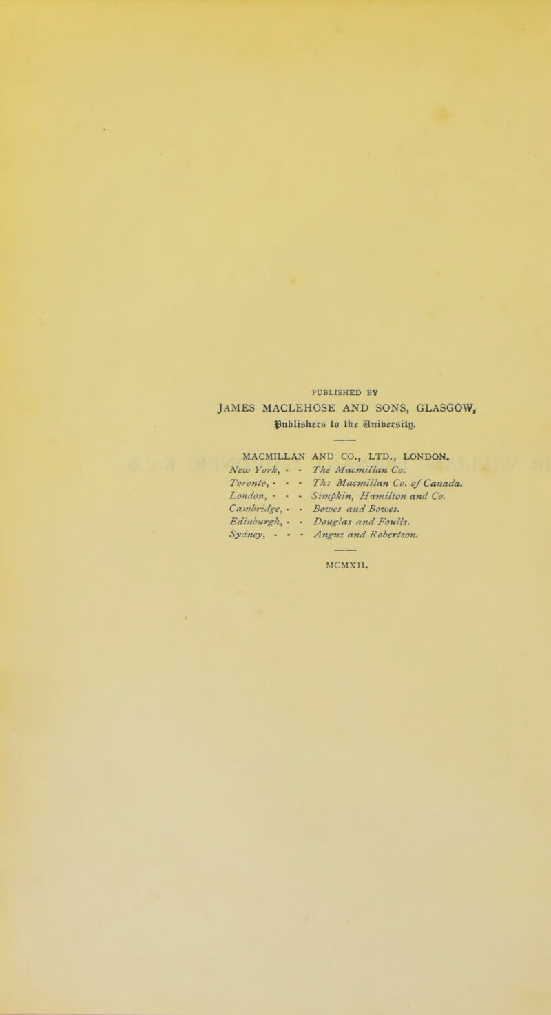 PUBLISHED BY JAMES MACLEHOSE AND SONS, GLASGOW, ^ublishtcs to the Bnibttsit^. MACMILLAN AND CO., LTD., LONDON. JVew y'ork, - ■ The Macntillan Co. Toronto, - - - Th: Macmillan Co. of Canada. London, • • - Simpkin, Hatnilton and Co. Cambridge, • • Bowes and Bowes. Edinlntrgh, • - Douglas and Foulis. Sydney, - - • Angus and Robertson. MCMXn.