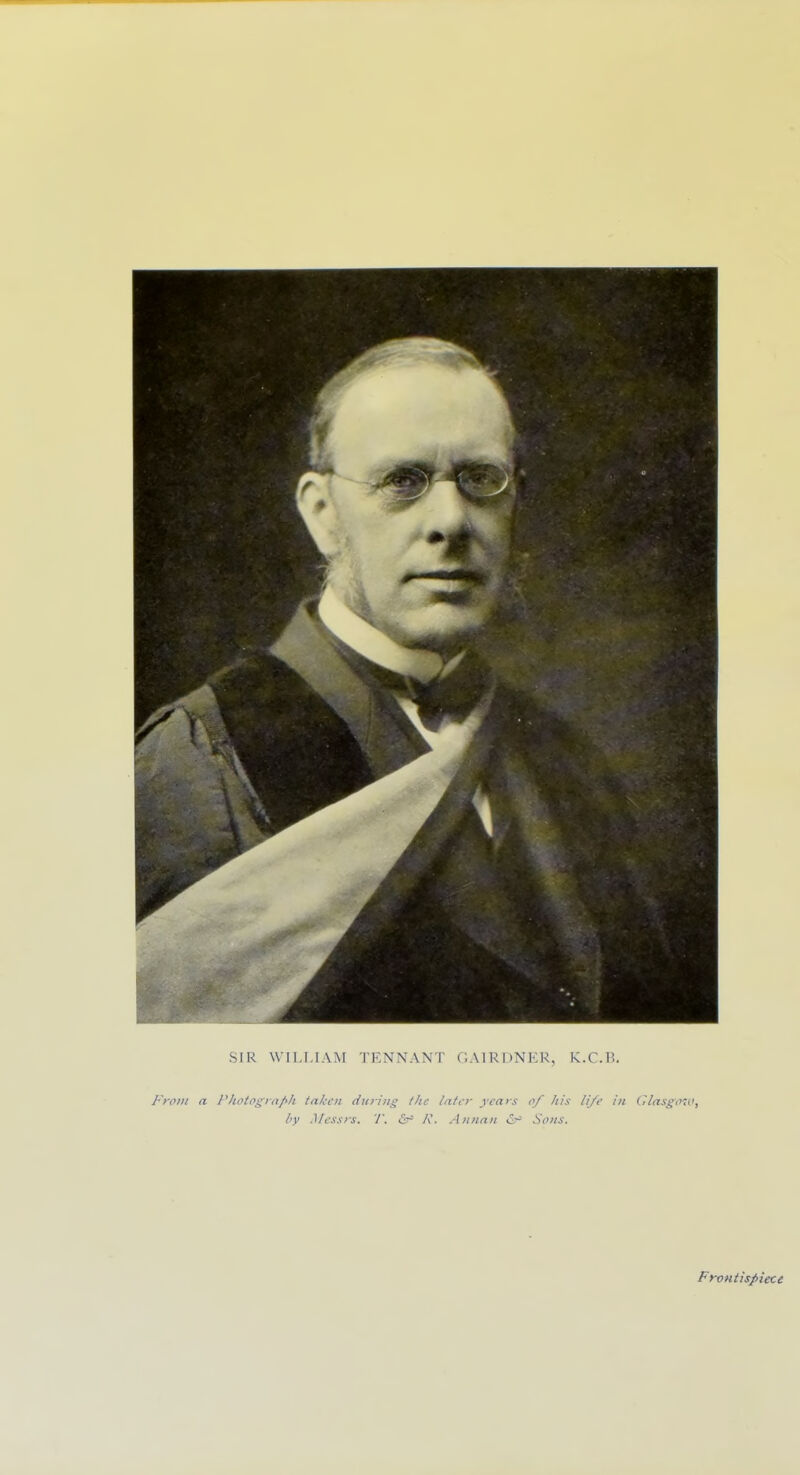 SIR WILLIAM TENNANT GAIRUNEU, K.C.1^. I-'rfliii a Pltoto^rnpli taken during the later years of his li/e in ClasgVd', by Messrs. T. <Sr= A'. Annan Sons. Frontispiece