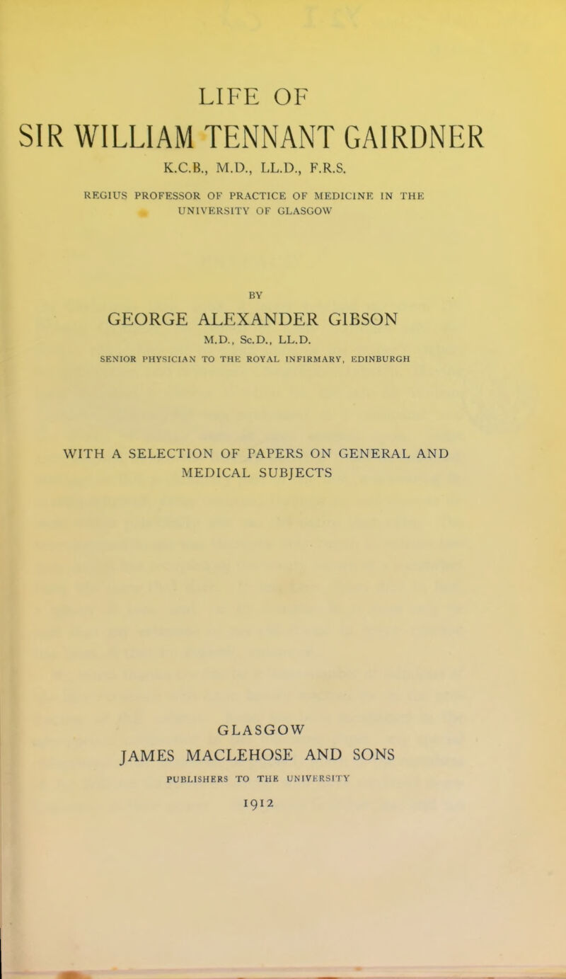 LIFE OF SIR WILLIAM TENNANT GAIRDNER K.C.B., M.D., LL.D., F.R.S. REGIUS PROFESSOR OF PRACTICE OF MEDICINE IN THE _ UNIVERSITY OF GLASGOW BY GEORGE ALEXANDER GIBSON M.D., Sc.D., LL.D. SENIOR PHYSICIAN TO THE ROYAL INFIRMARY, EDINBURGH WITH A SELECTION OF PAPERS ON GENERAL AND MEDICAL SUBJECTS GLASGOW JAMES MACLEHOSE AND SONS PUBLISHERS TO THH UNIVERSITY I9I2