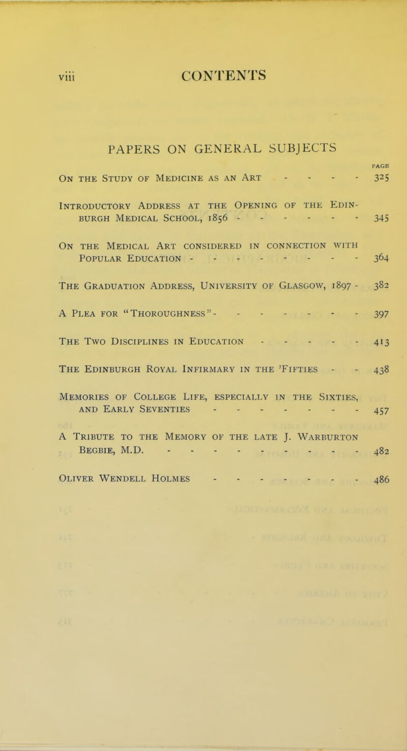 PAPERS ON GENERAL SUBJECTS PAGE On the Study of Medicine as an Art .... 325 Introductory Address at the Opening of the Edin- burgh Medical School, 1856 345 On the Medical Art considered in connection with Popular Education -------- 364 The Graduation Address, University of Glasgow, 1897 - 382 A Plea for Thoroughness 397 The Two Disciplines in Education 413 The Edinburgh Royal Infirmary in the 'Fifties - - 438 Memories of College Life, especially in the Sixties, and Early Seventies 457 A Tribute to the Memory of the late J. Warburton Begbie, M.D. 482 Oliver Wendell Holmes 486