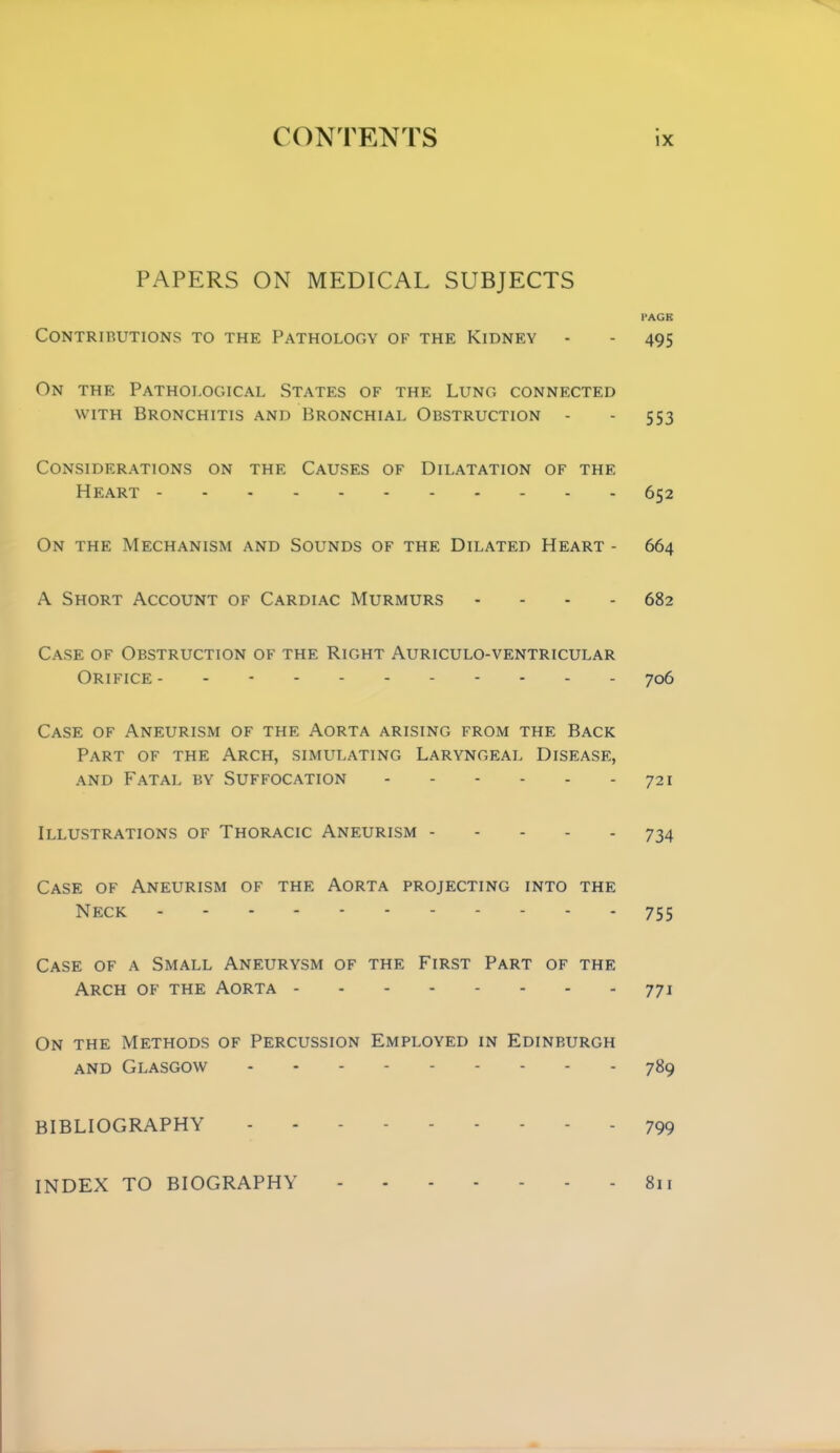 PAPERS ON MEDICAL SUBJECTS PAGE CONTRIRUTIONS TO THE PATHOLOGY OF THE KiDNEY - - 495 On THE Pathological States of the Lung connected WITH Bronchitis and Bronchial Obstruction - - 553 Considerations on the Causes of Dilatation of the Heart 652 On the Mechanism and Sounds of the Dilated Heart - 664 A Short Account of Cardiac Murmurs - - - - 682 Case of Obstruction of the Right Auriculo-ventricular Orifice- - 706 Case of Aneurism of the Aorta arising from the Back Part of the Arch, simulating Laryngeal Disease, and Fatal by Suffocation 721 Illustrations of Thoracic Aneurism 734 Case of Aneurism of the Aorta projecting into the Neck 755 Case of a Small Aneurysm of the First Part of the Arch of the Aorta 771 On the Methods of Percussion Employed in Edinburgh and Glasgow 789 BIBLIOGRAPHY 799 INDEX TO BIOGRAPHY 811