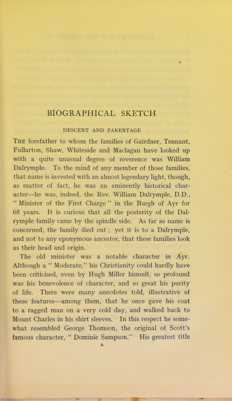 DESCENT AND PARENTAGE The forefather to whom the famiHes of Gairdner, Tennant, Fullarton, Shaw, Whiteside and Maclagan have looked up with a quite unusual degree of reverence was William Dalrymple. To the mind of any member of those families, that name is invested with an almost legendary light, though, as matter of fact, he was an eminently historical char- acter—he was, indeed, the Rev. William Dalr3nnple, D.D.,  Minister of the First Charge  in the Burgh of Ayr for 68 years. It is curious that all the posterity of the Dal- rymple family came by the spindle side. As far as name is concerned, the family died out; yet it is to a Dalrymple, and not to any eponymous ancestor, that these families look as their head and origin. The old minister was a notable character in Ayr. Although a  Moderate, his Christianity could hardly have been criticised, even by Hugh Miller himself, so profound was his benevolence of character, and so great his purity of life. There were many anecdotes told, illustrative of these features—among them, that he once gave his coat to a ragged man on a very cold day, and walked back to Mount Charles in his shirt sleeves. In this respect he some- what resembled George Thomson, the original of Scott's famous character,  Dominie Sampson. His greatest title