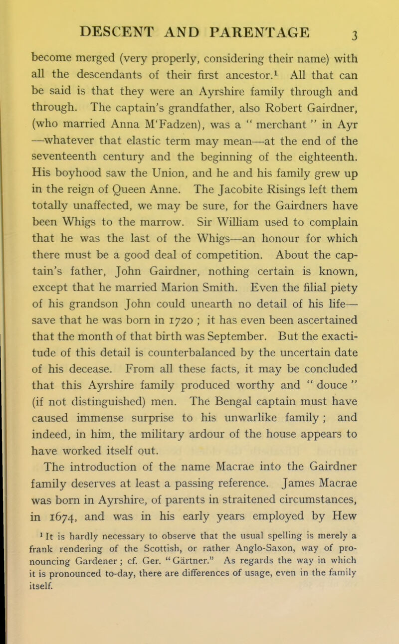 become merged (very properly, considering their name) with all the descendants of their first ancestor. ^ All that can be said is that they were an Ayrshire family through and through. The captain's grandfather, also Robert Gairdner, (who married Anna M'Fadzen), was a  merchant  in Ayr —whatever that elastic term may mean—at the end of the seventeenth century and the beginning of the eighteenth. His boyhood saw the Union, and he and his family grew up in the reign of Queen Anne. The Jacobite Risings left them totally unaffected, we may be sure, for the Gairdners have been Whigs to the marrow. Sir William used to complain that he was the last of the Whigs—an honour for which there must be a good deal of competition. About the cap- tain's father, John Gairdner, nothing certain is known, except that he married Marion Smith. Even the filial piety of his grandson John could unearth no detail of his life— save that he was born in 1720 ; it has even been ascertained that the month of that birth was September. But the exacti- tude of this detail is counterbalanced by the uncertain date of his decease. From all these facts, it may be concluded that this Ayrshire family produced worthy and  douce  (if not distinguished) men. The Bengal captain must have caused immense surprise to his unwarlike family; and indeed, in him, the military ardour of the house appears to have worked itself out. The introduction of the name Macrae into the Gairdner family deserves at least a passing reference. James Macrae was born in Ayrshire, of parents in straitened circumstances, in 1674, and was in his early years employed by Hew 1 It is hardly necessary to observe that the usual spelling is merely a frank rendering of the Scottish, or rather Anglo-Saxon, way of pro- nouncing Gardener ; cf Ger.  Gartner. As regards the way in which it is pronounced to-day, there are differences of usage, even in the family itself.