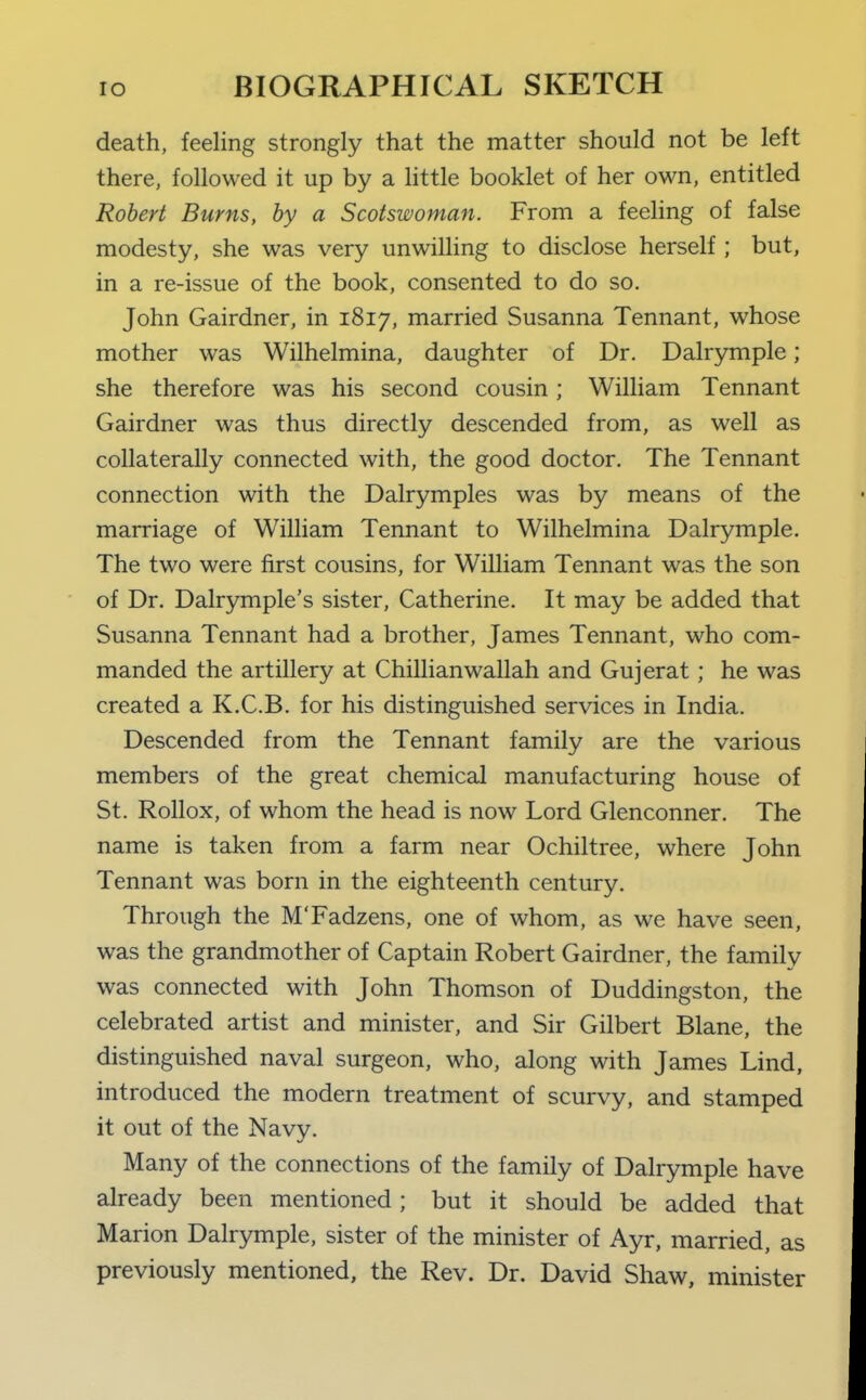 death, feeling strongly that the matter should not be left there, followed it up by a little booklet of her own, entitled Robert Burns, by a Scotswoman. From a feeling of false modesty, she was very unwilling to disclose herself ; but, in a re-issue of the book, consented to do so. John Gairdner, in 1817, married Susanna Tennant, whose mother was Wilhelmina, daughter of Dr. Dalrymple; she therefore was his second cousin; William Tennant Gairdner was thus directly descended from, as well as collaterally connected with, the good doctor. The Tennant connection with the Dalrymples was by means of the marriage of William Tennant to Wilhelmina Dalrymple. The two were first cousins, for William Tennant was the son of Dr. Dalrymple's sister, Catherine. It may be added that Susanna Tennant had a brother, James Tennant, who com- manded the artillery at Chillianwallah and Gujerat ; he was created a K.C.B. for his distinguished services in India. Descended from the Tennant family are the various members of the great chemical manufacturing house of St. Rollox, of whom the head is now Lord Glenconner. The name is taken from a farm near Ochiltree, where John Tennant was born in the eighteenth century. Through the M'Fadzens, one of whom, as we have seen, was the grandmother of Captain Robert Gairdner, the family was connected with John Thomson of Duddingston, the celebrated artist and minister, and Sir Gilbert Blane, the distinguished naval surgeon, who, along with James Lind, introduced the modern treatment of scurvy, and stamped it out of the Navy. Many of the connections of the family of Dalrymple have already been mentioned; but it should be added that Marion Dalrymple, sister of the minister of Ayr, married, as previously mentioned, the Rev. Dr. David Shaw, minister