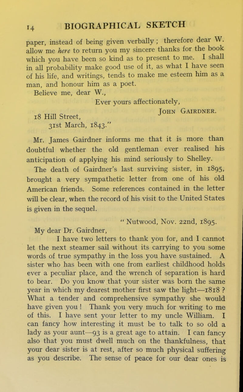 paper, instead of being given verbally ; therefore dear W. allow me here to return you my sincere thanks for the book which you have been so kind as to present to me. I shall in all probability make good use of it, as what I have seen of his life, and writings, tends to make me esteem him as a man, and honour him as a poet. Believe me, dear W., Ever yours affectionately, ToHN Gairdner. i8 Hill Street, ^ 31st March, 1843. Mr. James Gairdner informs me that it is more than doubtful whether the old gentleman ever realised his anticipation of applying his mind seriously to Shelley. The death of Gairdner's last surviving sister, in 1895, brought a very sympathetic letter from one of his old American friends. Some references contained in the letter will be clear, when the record of his visit to the United States is given in the sequel.  Nutwood, Nov. 22nd, 1895. My dear Dr. Gairdner, I have two letters to thank you for, and I cannot let the next steamer sail without its carrying to you some words of true sympathy in the loss you have sustained. A sister who has been with one from earliest childhood holds ever a peculiar place, and the wrench of separation is hard to bear. Do you know that your sister was born the same year in which my dearest mother first saw the light—1818 ? What a tender and comprehensive sympathy she would have given you ! Thank you very much for writing to me of this. I have sent your letter to my uncle William. I can fancy how interesting it must be to talk to so old a lady as your aunt—93 is a great age to attain. I can fancy also that you must dwell much on the thankfulness, that your dear sister is at rest, after so much physical suffering as you describe. The sense of peace for our dear ones is