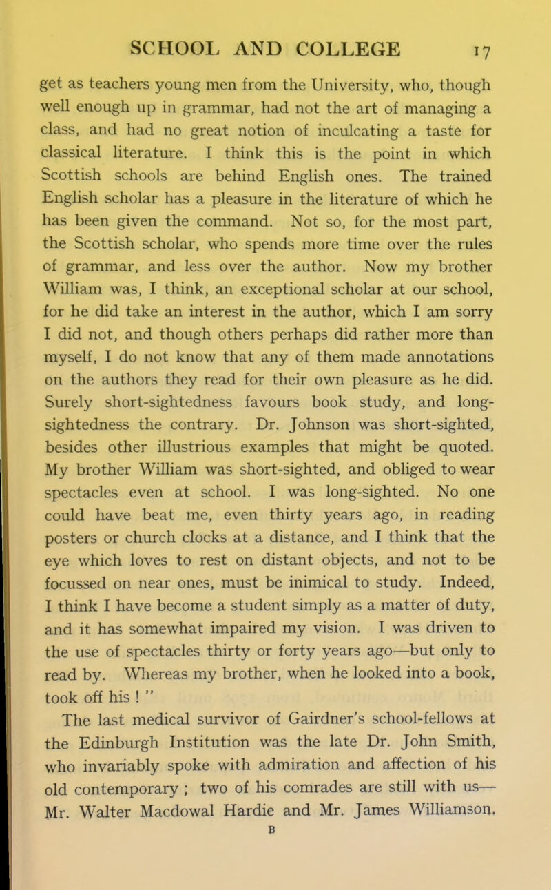 get as teachers young men from the University, who, though well enough up in grammar, had not the art of managing a class, and had no great notion of inculcating a taste for classical literature. I think this is the point in which Scottish schools are behind English ones. The trained Enghsh scholar has a pleasure in the literature of which he has been given the command. Not so, for the most part, the Scottish scholar, who spends more time over the rules of grammar, and less over the author. Now my brother William was, I think, an exceptional scholar at our school, for he did take an interest in the author, which I am sorry I did not, and though others perhaps did rather more than myself, I do not know that any of them made annotations on the authors they read for their own pleasure as he did. Surely short-sightedness favours book study, and long- sightedness the contrary. Dr. Johnson was short-sighted, besides other illustrious examples that might be quoted. My brother William was short-sighted, and obliged to wear spectacles even at school. I was long-sighted. No one could have beat me, even thirty years ago, in reading posters or church clocks at a distance, and I think that the eye which loves to rest on distant objects, and not to be focussed on near ones, must be inimical to study. Indeed, I think I have become a student simply as a matter of duty, and it has somewhat impaired my vision. I was driven to the use of spectacles thirty or forty years ago—but only to read by. Whereas my brother, when he looked into a book, took off his !  The last medical survivor of Gairdner's school-fellows at the Edinburgh Institution was the late Dr. John Smith, who invariably spoke with admiration and a^^ection of his old contemporary ; two of his comrades are still with us— Mr. Walter Macdowal Hardie and Mr. James WiUiamson,