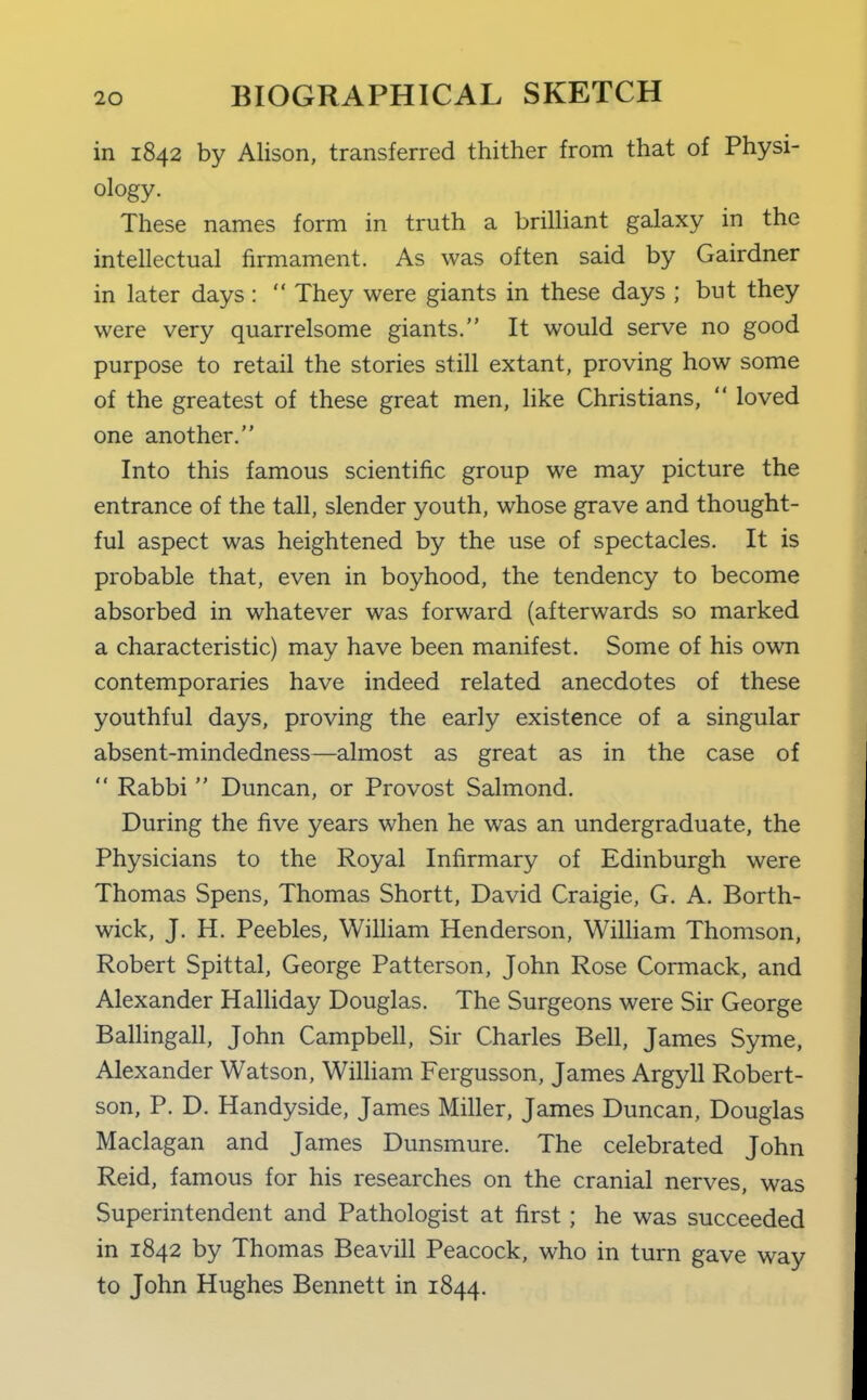 in 1842 by Alison, transferred thither from that of Physi- ology. These names form in truth a brilliant galaxy in the intellectual firmament. As was often said by Gairdner in later days:  They were giants in these days ; but they were very quarrelsome giants. It would serve no good purpose to retail the stories still extant, proving how some of the greatest of these great men, like Christians,  loved one another, Into this famous scientific group we may picture the entrance of the tall, slender youth, whose grave and thought- ful aspect was heightened by the use of spectacles. It is probable that, even in boyhood, the tendency to become absorbed in whatever was forward (afterwards so marked a characteristic) may have been manifest. Some of his own contemporaries have indeed related anecdotes of these youthful days, proving the early existence of a singular absent-mindedness—almost as great as in the case of  Rabbi  Duncan, or Provost Salmond. During the five years when he was an undergraduate, the Physicians to the Royal Infirmary of Edinburgh were Thomas Spens, Thomas Shortt, David Craigie, G. A. Borth- wick, J. H. Peebles, William Henderson, Wilham Thomson, Robert Spittal, George Patterson, John Rose Cormack, and Alexander Halliday Douglas. The Surgeons were Sir George Ballingall, John Campbell, Sir Charles Bell, James Syme, Alexander Watson, William Fergusson, James Argyll Robert- son, P. D. Handyside, James Miller, James Duncan, Douglas Maclagan and James Dunsmure. The celebrated John Reid, famous for his researches on the cranial nerves, was Superintendent and Pathologist at first; he was succeeded in 1842 by Thomas Beavill Peacock, who in turn gave way to John Hughes Bennett in 1844.