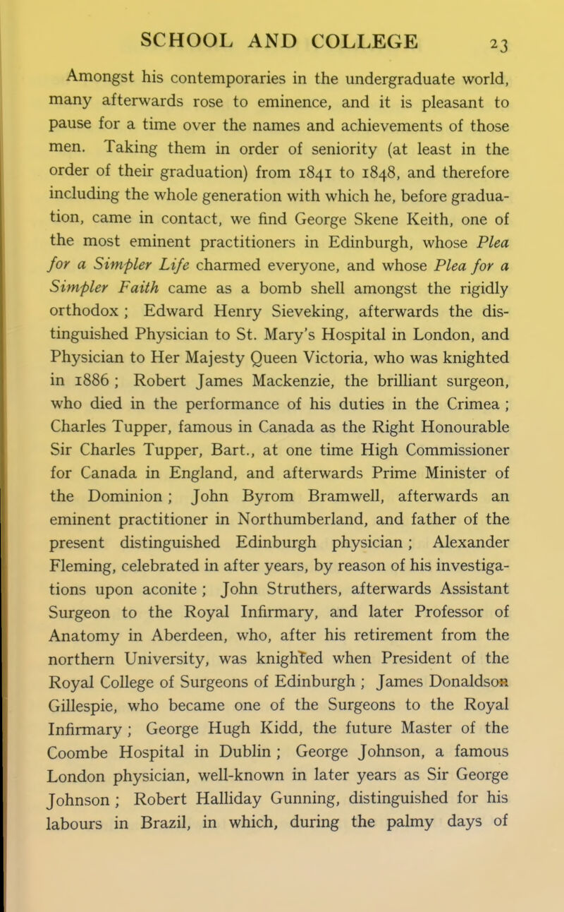 Amongst his contemporaries in the undergraduate world, many afterwards rose to eminence, and it is pleasant to pause for a time over the names and achievements of those men. Taking them in order of seniority (at least in the order of their graduation) from 1841 to 1848, and therefore including the whole generation with which he, before gradua- tion, came in contact, we find George Skene Keith, one of the most eminent practitioners in Edinburgh, whose Plea for a Simpler Life charmed everyone, and whose Plea for a Simpler Faith came as a bomb shell amongst the rigidly orthodox ; Edward Henry Sieveking, afterwards the dis- tinguished Physician to St. Mary's Hospital in London, and Physician to Her Majesty Queen Victoria, who was knighted in 1886 ; Robert James Mackenzie, the brilliant surgeon, who died in the performance of his duties in the Crimea ; Charles Tupper, famous in Canada as the Right Honourable Sir Charles Tupper, Bart., at one time High Commissioner for Canada in England, and afterwards Prime Minister of the Dominion; John Byrom Bramwell, afterwards an eminent practitioner in Northumberland, and father of the present distinguished Edinburgh physician; Alexander Fleming, celebrated in after years, by reason of his investiga- tions upon aconite ; John Struthers, afterwards Assistant Surgeon to the Royal Infirmary, and later Professor of Anatomy in Aberdeen, who, after his retirement from the northern University, was knighted when President of the Royal College of Surgeons of Edinburgh ; James Donaldson Gillespie, who became one of the Surgeons to the Royal Infirmary ; George Hugh Kidd, the future Master of the Coombe Hospital in Dublin ; George Johnson, a famous London physician, well-known in later years as Sir George Johnson ; Robert Halliday Gunning, distinguished for his labours in Brazil, in which, during the palmy days of