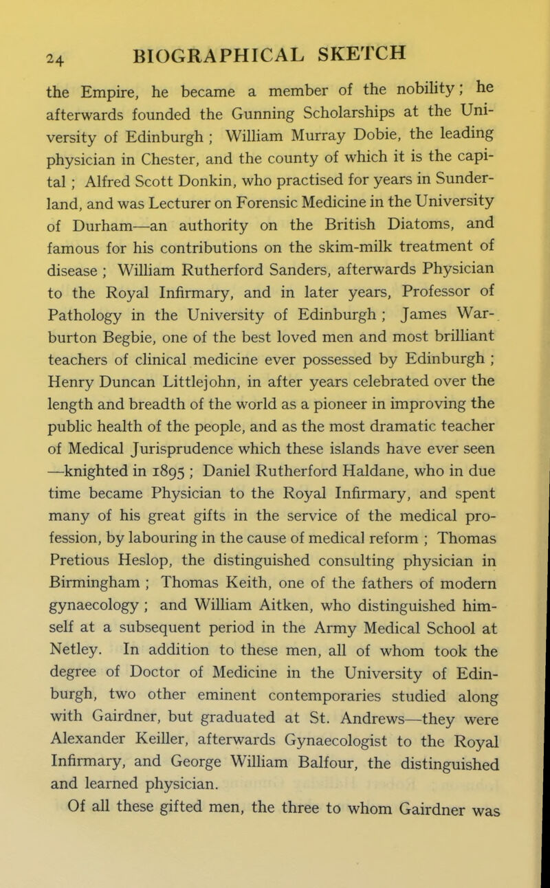 the Empire, he became a member of the nobiHty; he afterwards founded the Gunning Scholarships at the Uni- versity of Edinburgh ; William Murray Dobie, the leading physician in Chester, and the county of which it is the capi- tal ; Alfred Scott Donkin, who practised for years in Sunder- land, and was Lecturer on Forensic Medicine in the University of Durham—an authority on the British Diatoms, and famous for his contributions on the skim-milk treatment of disease ; WiUiam Rutherford Sanders, afterwards Physician to the Royal Infirmary, and in later years. Professor of Pathology in the University of Edinburgh ; James War- burton Begbie, one of the best loved men and most briUiant teachers of clinical medicine ever possessed by Edinburgh ; Henry Duncan Littlejohn, in after years celebrated over the length and breadth of the world as a pioneer in improving the public health of the people, and as the most dramatic teacher of Medical Jurisprudence which these islands have ever seen —knighted in 1895 ; Daniel Rutherford Haldane, who in due time became Physician to the Royal Infirmary, and spent many of his great gifts in the service of the medical pro- fession, by labouring in the cause of medical reform ; Thomas Pretious Heslop, the distinguished consulting physician in Birmingham ; Thomas Keith, one of the fathers of modern gynaecology ; and WiUiam Aitken, who distinguished him- self at a subsequent period in the Army Medical School at Netley. In addition to these men, all of whom took the degree of Doctor of Medicine in the University of Edin- burgh, two other eminent contemporaries studied along with Gairdner, but graduated at St. Andrews—they were Alexander Keiller, afterwards Gynaecologist to the Royal Infirmary, and George William Balfour, the distinguished and learned physician. Of all these gifted men, the three to whom Gairdner was