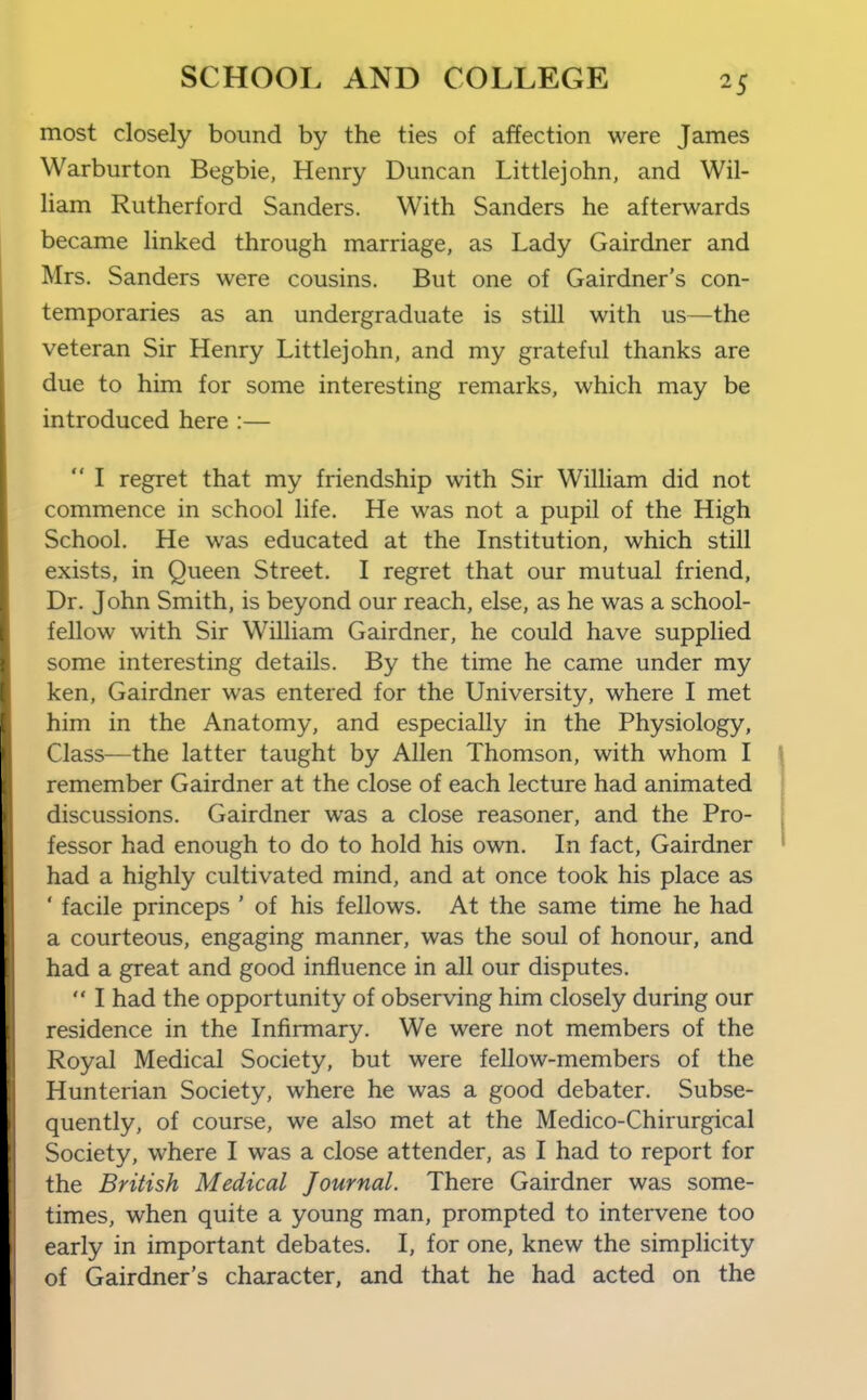 most closely bound by the ties of affection were James Warburton Begbie, Henry Duncan Littlejohn, and Wil- liam Rutherford Sanders. With Sanders he afterwards became linked through marriage, as Lady Gairdner and Mrs. Sanders were cousins. But one of Gairdner's con- temporaries as an undergraduate is still with us—the veteran Sir Henry Littlejohn, and my grateful thanks are due to him for some interesting remarks, which may be introduced here :—  I regret that my friendship with Sir William did not commence in school life. He was not a pupil of the High School. He was educated at the Institution, which still exists, in Queen Street. I regret that our mutual friend, Dr. John Smith, is beyond our reach, else, as he was a school- fellow with Sir William Gairdner, he could have supplied some interesting details. By the time he came under my ken, Gairdner was entered for the University, where I met him in the Anatomy, and especially in the Physiology, Class—the latter taught by Allen Thomson, with whom I remember Gairdner at the close of each lecture had animated discussions. Gairdner was a close reasoner, and the Pro- fessor had enough to do to hold his own. In fact, Gairdner had a highly cultivated mind, and at once took his place as ' facile princeps ' of his fellows. At the same time he had a courteous, engaging manner, was the soul of honour, and had a great and good influence in all our disputes.  I had the opportunity of observing him closely during our residence in the Infirmary. We were not members of the Royal Medical Society, but were fellow-members of the Hunterian Society, where he was a good debater. Subse- quently, of course, we also met at the Medico-Chirurgical Society, where I was a close attender, as I had to report for the British Medical Journal. There Gairdner was some- times, when quite a young man, prompted to intervene too early in important debates. I, for one, knew the simplicity of Gairdner's character, and that he had acted on the