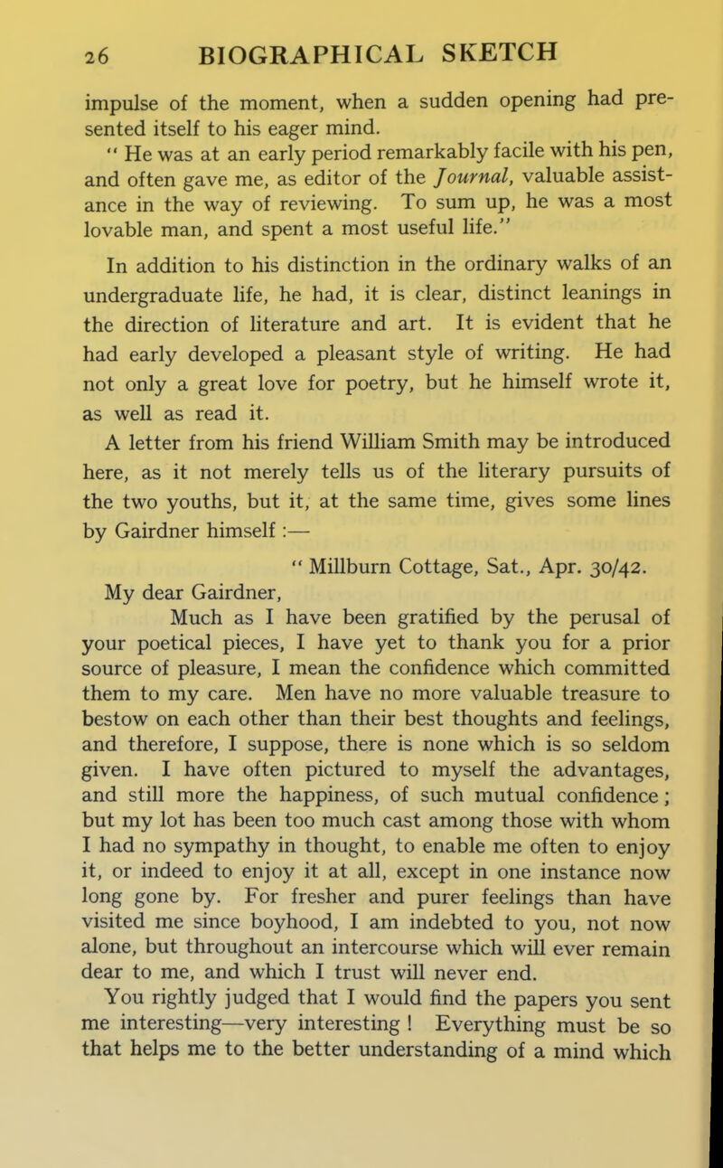 impulse of the moment, when a sudden opening had pre- sented itself to his eager mind.  He was at an early period remarkably facile with his pen, and often gave me, as editor of the Journal, valuable assist- ance in the way of reviewing. To sum up, he was a most lovable man, and spent a most useful life. In addition to his distinction in the ordinary walks of an undergraduate hfe, he had, it is clear, distinct leanings in the direction of hterature and art. It is evident that he had early developed a pleasant style of writing. He had not only a great love for poetry, but he himself wrote it, as weU as read it. A letter from his friend William Smith may be introduced here, as it not merely tells us of the Hterary pursuits of the two youths, but it, at the same time, gives some lines by Gairdner himself :—  Millburn Cottage, Sat., Apr. 30/42. My dear Gairdner, Much as I have been gratified by the perusal of your poetical pieces, I have yet to thank you for a prior source of pleasure, I mean the confidence which committed them to my care. Men have no more valuable treasure to bestow on each other than their best thoughts and feelings, and therefore, I suppose, there is none which is so seldom given. I have often pictured to myself the advantages, and still more the happiness, of such mutual confidence; but my lot has been too much cast among those with whom I had no sympathy in thought, to enable me often to enjoy it, or indeed to enjoy it at all, except in one instance now long gone by. For fresher and purer feelings than have visited me since boyhood, I am indebted to you, not now alone, but throughout an intercourse which will ever remain dear to me, and which I trust will never end. You rightly judged that I would find the papers you sent me interesting—very interesting ! Everything must be so that helps me to the better understanding of a mind which