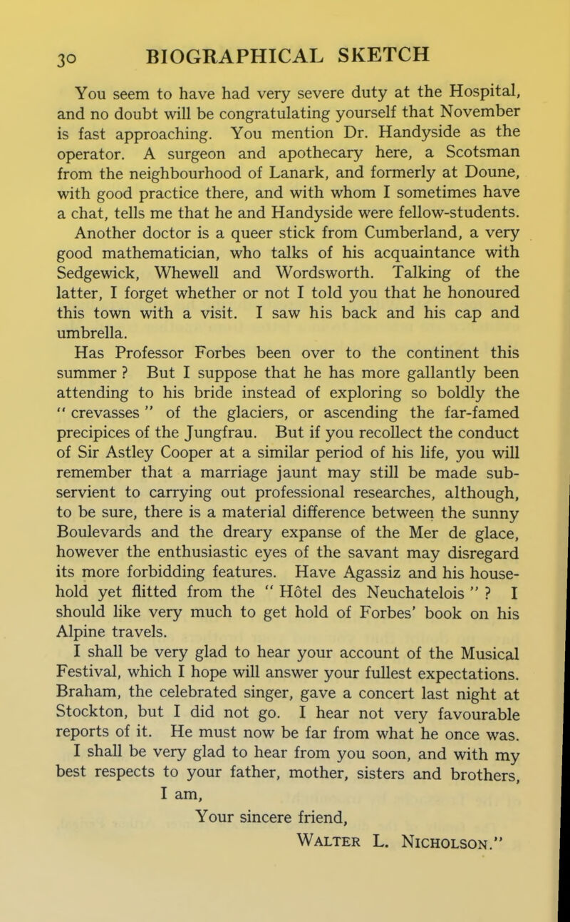 You seem to have had very severe duty at the Hospital, and no doubt will be congratulating yourself that November is fast approaching. You mention Dr. Handyside as the operator. A surgeon and apothecary here, a Scotsman from the neighbourhood of Lanark, and formerly at Doune, with good practice there, and with whom I sometimes have a chat, tells me that he and Handyside were fellow-students. Another doctor is a queer stick from Cumberland, a very good mathematician, who talks of his acquaintance with Sedge wick, Whewell and Wordsworth. Talking of the latter, I forget whether or not I told you that he honoured this town with a visit. I saw his back and his cap and umbrella. Has Professor Forbes been over to the continent this summer ? But I suppose that he has more gallantly been attending to his bride instead of exploring so boldly the  crevasses  of the glaciers, or ascending the far-famed precipices of the Jungfrau. But if you recollect the conduct of Sir Astley Cooper at a similar period of his life, you will remember that a marriage jaunt may still be made sub- servient to carrying out professional researches, although, to be sure, there is a material difference between the sunny Boulevards and the dreary expanse of the Mer de glace, however the enthusiastic eyes of the savant may disregard its more forbidding features. Have Agassiz and his house- hold yet flitted from the  Hotel des Neuchatelois  ? I should like very much to get hold of Forbes' book on his Alpine travels. I shall be very glad to hear your account of the Musical Festival, which I hope will answer your fullest expectations. Braham, the celebrated singer, gave a concert last night at Stockton, but I did not go. I hear not very favourable reports of it. He must now be far from what he once was. I shall be very glad to hear from you soon, and with my best respects to your father, mother, sisters and brothers, I am. Your sincere friend, Walter L. Nicholson.