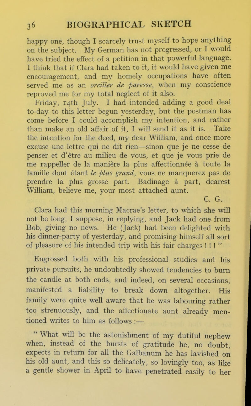 happy one, though I scarcely trust myself to hope anything on the subject. My German has not progressed, or I would have tried the effect of a petition in that powerful language. I think that if Clara had taken to it, it would have given me encouragement, and my homely occupations have often served me as an oreiller de paresse, when my conscience reproved me for my total neglect of it also. Friday, 14th July. I had intended adding a good deal to-day to this letter begun yesterday, but the postman has come before I could accomplish my intention, and rather than make an old affair of it, I will send it as it is. Take the intention for the deed, my dear William, and once more excuse une lettre qui ne dit rien—sinon que je ne cesse de penser et d'etre au milieu de vous, et que je vous prie de me rappeller de la maniere la plus affectionnee a toute la famille dont etant le plus grand, vous ne manquerez pas de prendre la plus grosse part. Badinage a part, dearest William, beheve me, your most attached aunt. C. G. Clara had this morning Macrae's letter, to which she will not be long, I suppose, in replying, and Jack had one from Bob, giving no news. He (Jack) had been delighted with his dinner-party of yesterday, and promising himself all sort of pleasure of his intended trip with his fair charges ! ! !  Engrossed both with his professional studies and his private pursuits, he undoubtedly showed tendencies to burn the candle at both ends, and indeed, on several occasions, manifested a habihty to break down altogether. His family were quite well aware that he was labouring rather too strenuously, and the affectionate aunt already men- tioned writes to him as follows :—  What will be the astonishment of my dutiful nephew when, instead of the bursts of gratitude he, no doubt, expects in return for all the Galbanum he has lavished on his old aunt, and this so dehcately, so lovingly too, as like a gentle shower in April to have penetrated easily to her