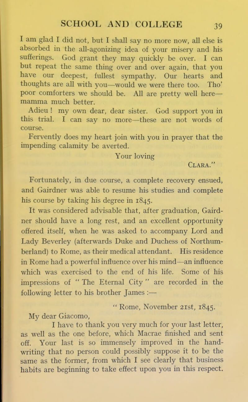 I am glad I did not, but I shall say no more now, all else is absorbed in the all-agonizing idea of your misery and his sufferings. God grant they may quickly be over. I can but repeat the same thing over and over again, that you have our deepest, fullest sympathy. Our hearts and thoughts are all with you—would we were there too. Tho' poor comforters we should be. All are pretty well here— mamma much better. Adieu ! my own dear, dear sister. God support you in this trial. I can say no more—these are not words of course. Fervently does my heart join with you in prayer that the impending calamity be averted. Your loving Clara. Fortunately, in due course, a complete recovery ensued, and Gairdner was able to resume his studies and complete his course by taking his degree in 1845. It was considered advisable that, after graduation, Gaird- ner should have a long rest, and an excellent opportunity offered itself, when he was asked to accompany Lord and Lady Beverley (afterwards Duke and Duchess of Northum- berland) to Rome, as their medical attendant. His residence in Rome had a powerful influence over his mind—an influence which was exercised to the end of his life. Some of his impressions of  The Eternal City  are recorded in the following letter to his brother James :—  Rome, November 21st, 1845. My dear Giacomo, I have to thank you very much for your last letter, as well as the one before, which Macrae finished and sent off. Your last is so immensely improved in the hand- writing that no person could possibly suppose it to be the same as the former, from which I see clearly that business habits are beginning to take effect upon you in this respect.