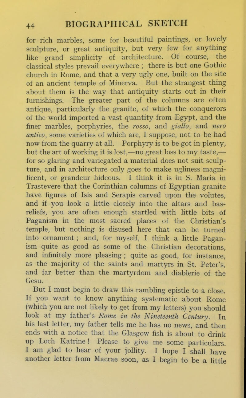 for rich marbles, some for beautiful paintings, or lovely sculpture, or great antiquity, but very few for anything like grand simplicity of architecture. Of course, the classical styles prevail everywhere ; there is but one Gothic church in Rome, and that a very ugly one, built on the site of an ancient temple of Minerva. But the strangest thing about them is the way that antiquity starts out in their furnishings. The greater part of the columns are often antique, particularly the granite, of which the conquerors of the world imported a vast quantity from Egypt, and the finer marbles, porphyries, the rosso, and giallo, and nero antico, some varieties of which are, I suppose, not to be had now from the quarry at all. Porphyry is to be got in plenty, but the art of working it is lost,—no great loss to my taste,— for so glaring and variegated a material does not suit sculp- ture, and in architecture only goes to make ugliness magni- ficent, or grandeur hideous. I think it is in S. Maria in Trastevere that the Corinthian columns of Egyptian granite have figures of Isis and Serapis carved upon the volutes, and if you look a little closely into the altars and bas- reliefs, you are often enough startled with little bits of Paganism in the most sacred places of the Christian's temple, but nothing is disused here that can be turned into ornament; and, for myself, I think a little Pagan- ism quite as good as some of the Christian decorations, and infinitely more pleasing ; quite as good, for instance, as the majority of the saints and martyrs in St. Peter's, and far better than the martyrdom and diablerie of the Gesu. But I must begin to draw this rambhng epistle to a close. If you want to know anything systematic about Rome (which you are not likely to get from my letters) you should look at my father's Rome in the Nineteenth Century. In his last letter, my father tells me he has no news, and then ends with a notice that the Glasgow fish is about to drink up Loch Katrine ! Please to give me some particulars. I am glad to hear of your jolhty. I hope I shall have another letter from Macrae soon, as I begin to be a httle