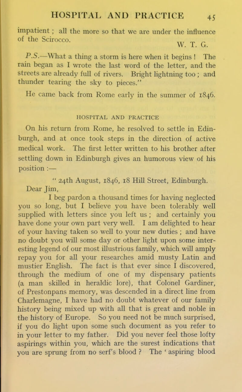 impatient; all the more so that we are under the influence of the Scirocco. _ ^ P.S.—What a thing a storm is here when it begins ! The rain began as I wrote the last word of the letter, and the streets are already full of rivers. Bright lightning too ; and thunder tearing the sky to pieces. He came back from Rome early in the summer of 1846. HOSriTAL AND PRACTICE On his return from Rome, he resolved to settle in Edin- burgh, and at once took steps in the direction of active medical work. The first letter written to his brother after settling down in Edinburgh gives an humorous view of his position :—  24th August, 1846, 18 Hill Street, Edinburgh. Dear Jim, I beg pardon a thousand times for having neglected you so long, but I believe you have been tolerably well supplied with letters since you left us ; and certainly you have done your own part very well. I am delighted to hear of your having taken so well to your new duties ; and have no doubt you will some day or other light upon some inter- esting legend of our most illustrious family, which will amply repay you for all your researches amid musty Latin and mustier English. The fact is that ever since I discovered, through the medium of one of my dispensary patients (a man skilled in heraldic lore), that Colonel Gardiner, of Prestonpans memory, was descended in a direct line from Charlemagne, I have had no doubt whatever of our family history being mixed up with all that is great and noble in the history of Europe. So you need not be much surprised, if you do light upon some such document as you refer to in your letter to my father. Did you never feel those lofty aspirings within you, which are the surest indications that you are sprung from no serf's blood ? The ' aspiring blood