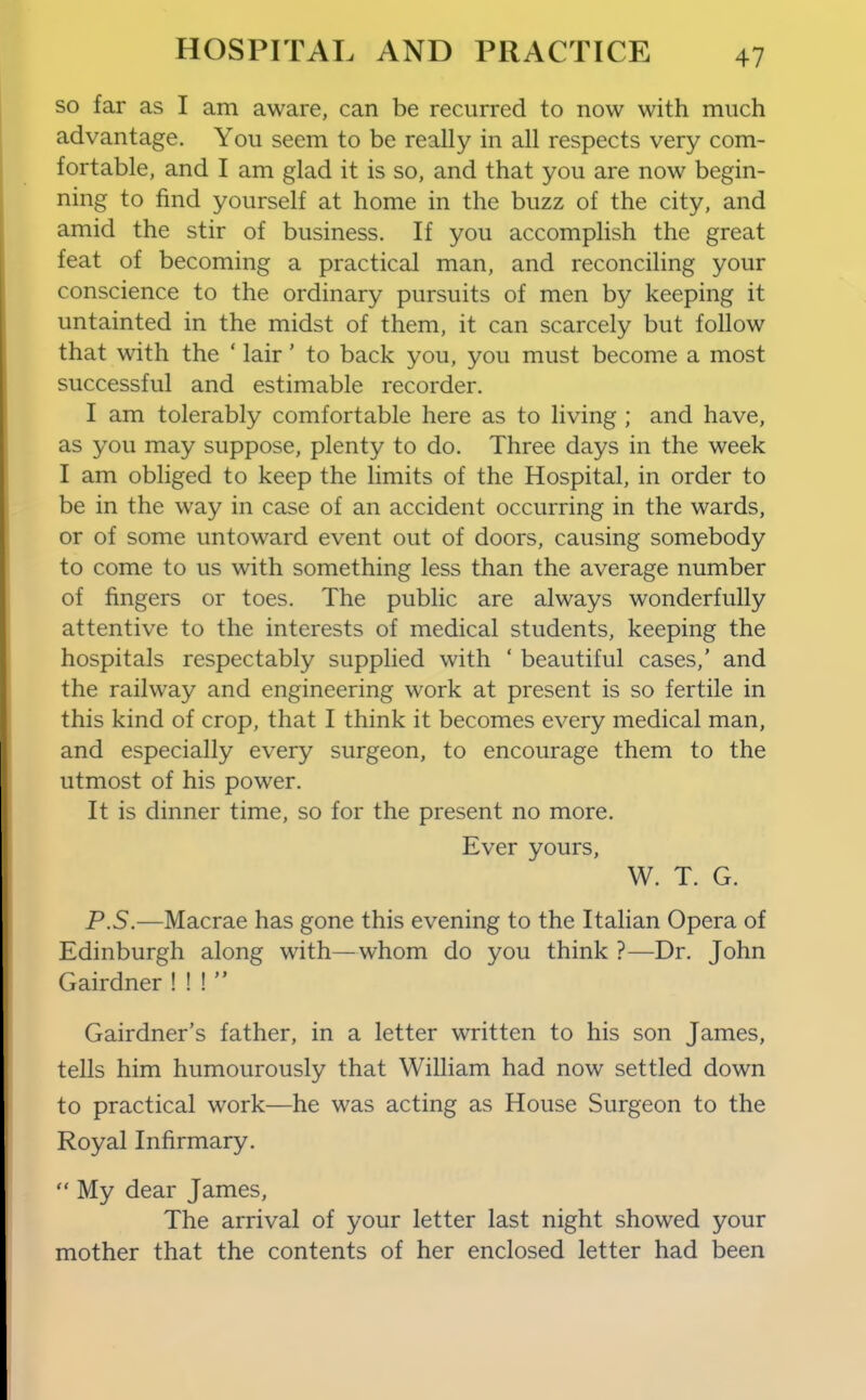 so far as I am aware, can be recurred to now with much advantage. You seem to be really in all respects very com- fortable, and I am glad it is so, and that you are now begin- ning to find yourself at home in the buzz of the city, and amid the stir of business. If you accomplish the great feat of becoming a practical man, and reconciling your conscience to the ordinary pursuits of men by keeping it untainted in the midst of them, it can scarcely but follow that with the ' lair' to back you, you must become a most successful and estimable recorder. I am tolerably comfortable here as to living ; and have, as you may suppose, plenty to do. Three days in the week I am obliged to keep the limits of the Hospital, in order to be in the way in case of an accident occurring in the wards, or of some untoward event out of doors, causing somebody to come to us with something less than the average number of fingers or toes. The public are always wonderfully attentive to the interests of medical students, keeping the hospitals respectably supplied with ' beautiful cases,' and the railway and engineering work at present is so fertile in this kind of crop, that I think it becomes every medical man, and especially every surgeon, to encourage them to the utmost of his power. It is dinner time, so for the present no more. Ever yours, W. T. G. P.S.—Macrae has gone this evening to the Italian Opera of Edinburgh along with—whom do you think ?—Dr. John Gairdner ! ! !  Gairdner's father, in a letter written to his son James, tells him humourously that William had now settled down to practical work—he was acting as House Surgeon to the Royal Infirmary.  My dear James, The arrival of your letter last night showed your mother that the contents of her enclosed letter had been