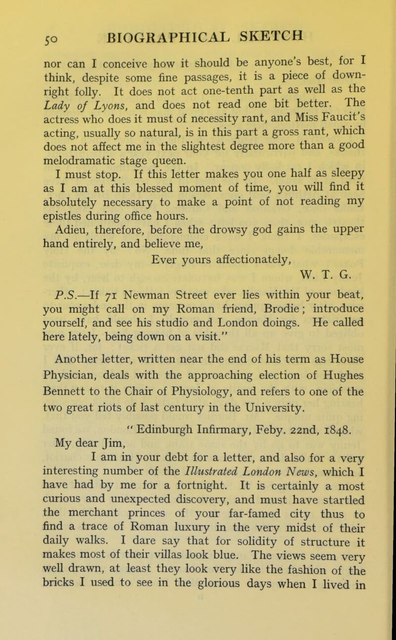 nor can I conceive how it should be anyone's best, for I think, despite some fine passages, it is a piece of down- right folly. It does not act one-tenth part as well as the Lady of Lyons, and does not read one bit better. The actress who does it must of necessity rant, and Miss Faucit's acting, usually so natural, is in this part a gross rant, which does not affect me in the slightest degree more than a good melodramatic stage queen. I must stop. If this letter makes you one half as sleepy as I am at this blessed moment of time, you will find it absolutely necessary to make a point of not reading my epistles during office hours. Adieu, therefore, before the drowsy god gains the upper hand entirely, and believe me. Ever yours affectionately, W. T. G. P.S.—If 71 Newman Street ever lies within your beat, you might call on my Roman friend, Brodie; introduce yourself, and see his studio and London doings. He called here lately, being down on a visit. Another letter, written near the end of his term as House Physician, deals with the approaching election of Hughes Bennett to the Chair of Physiology, and refers to one of the two great riots of last century in the University.  Edinburgh Infirmary, Feby. 22nd, 1848. My dear Jim, I am in your debt for a letter, and also for a very interesting number of the Illustrated London News, which I have had by me for a fortnight. It is certainly a most curious and unexpected discovery, and must have startled the merchant princes of your far-famed city thus to find a trace of Roman luxury in the very midst of their daily walks. I dare say that for solidity of structure it makes most of their villas look blue. The views seem very well drawn, at least they look very like the fashion of the bricks I used to see in the glorious days when I lived in