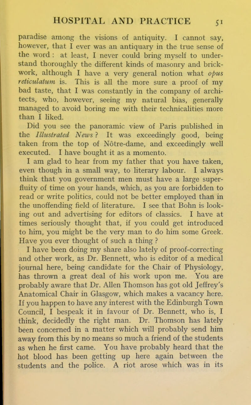paradise among the visions of antiquity. I cannot say, however, that I ever was an antiquary in the true sense of the word : at least, I never could bring myself to under- stand thoroughly the different kinds of masonry and brick- work, although I have a very general notion what opus reticulatum is. This is all the more sure a proof of my bad taste, that I was constantly in the company of archi- tects, who, however, seeing my natural bias, generally managed to avoid boring me with their technicalities more than I liked. Did you see the panoramic view of Paris published in the Illustrated News ? It was exceedingly good, being taken from the top of Notre-dame, and exceedingly well executed. I have bought it as a momento. I am glad to hear from my father that you have taken, even though in a small way, to literary labour. I always think that you government men must have a large super- fluity of time on your hands, which, as you are forbidden to read or write politics, could not be better employed than in the unoffending field of literature. I see that Bohn is look- ing out and advertising for editors of classics. I have at times seriously thought that, if you could get introduced to him, you might be the very man to do him some Greek. Have you ever thought of such a thing ? I have been doing my share also lately of proof-correcting and other work, as Dr. Bennett, who is editor of a medical journal here, being candidate for the Chair of Physiology, has thrown a great deal of his work upon me. You are probably aware that Dr. Allen Thomson has got old Jeffrey's Anatomical Chair in Glasgow, which makes a vacancy here. If you happen to have any interest with the Edinburgh Town Council, I bespeak it in favour of Dr. Bennett, who is, I think, decidedly the right man. Dr. Thomson has lately been concerned in a matter which will probably send him away from this by no means so much a friend of the students as when he first came. You have probably heard that the hot blood has been getting up here again between the students and the police. A riot arose which was in its