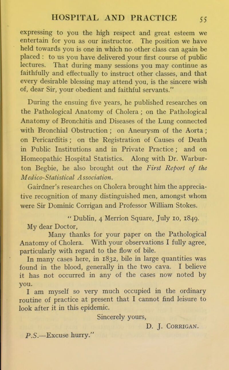 expressing to you the high respect and great esteem we entertain for you as our instructor. The position we have held towards you is one in which no other class can again be placed : to us you have delivered your first course of public lectures. That during many sessions you may continue as faithfully and effectually to instruct other classes, and that every desirable blessing may attend you, is the sincere wish of, dear Sir, your obedient and faithful servants. During the ensuing five years, he published researches on the Pathological Anatomy of Cholera ; on the Pathological Anatomy of Bronchitis and Diseases of the Lung connected with Bronchial Obstruction ; on Aneurysm of the Aorta ; on Pericarditis ; on the Registration of Causes of Death in Public Institutions and in Private Practice ; and on Homeopathic Hospital Statistics. Along with Dr. Warbur- ton Begbie, he also brought out the First Report of the Medico-Statistical A ssociation. Gairdner's researches on Cholera brought him the apprecia- tive recognition of many distinguished men, amongst whom were Sir Dominic Corrigan and Professor William Stokes.  Dublin, 4 Merrion Square, July lo, 1849. My dear Doctor, Many thanks for your paper on the Pathological Anatomy of Cholera. With your observations I fully agree, particularly with regard to the flow of bile. In many cases here, in 1832, bile in large quantities was found in the blood, generally in the two cava. I beheve it has not occurred in any of the cases now noted by I am myself so very much occupied in the ordinary routine of practice at present that I cannot find leisure to look after it in this epidemic. Sincerely yours, D. J. Corrigan. P.S.—Excuse hurry.