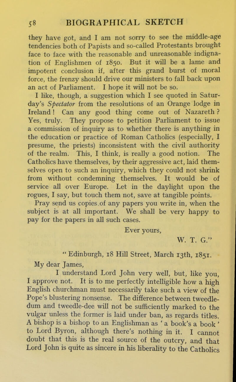 they have got, and I am not sorry to see the middle-age tendencies both of Papists and so-called Protestants brought face to face with the reasonable and unreasonable indigna- tion of Englishmen of 1850. But it will be a lame and impotent conclusion if, after this grand burst of moral force, the frenzy should drive our ministers to fall back upon an act of Parliament, I hope it will not be so. I like, though, a suggestion which I see quoted in Satur- day's Spectator from the resolutions of an Orange lodge in Ireland ! Can any good thing come out of Nazareth ? Yes, truly. They propose to petition Parliament to issue a commission of inquiry as to whether there is anything in the education or practice of Roman Catholics (especially, I presume, the priests) inconsistent with the civil authority of the realm. This, I think, is really a good notion. The Catholics have themselves, by their aggressive act, laid them- selves open to such an inquiry, which they could not shrink from without condemning themselves. It would be of service all over Europe. Let in the daylight upon the rogues, I say, but touch them not, save at tangible points. Pray send us copies of any papers you write in, when the subject is at all important. We shall be very happy to pay for the papers in all such cases. Ever yours, W. T. G.  Edinburgh, 18 Hill Street, March 13th, 1851. My dear James, I understand Lord John very well, but, hke you, I approve not. It is to me perfectly intelligible how a high English churchman must necessarily take such a view of the Pope's blustering nonsense. The difference between tweedle- dum and tweedle-dee will not be sufficiently marked to the vulgar unless the former is laid under ban, as regards titles. A bishop is a bishop to an EngHshman as ' a book's a book ' to Lord Byron, although there's nothing in it. I cannot doubt that this is the real source of the outcry, and that Lord John is quite as sincere in his hberahty to the Catholics