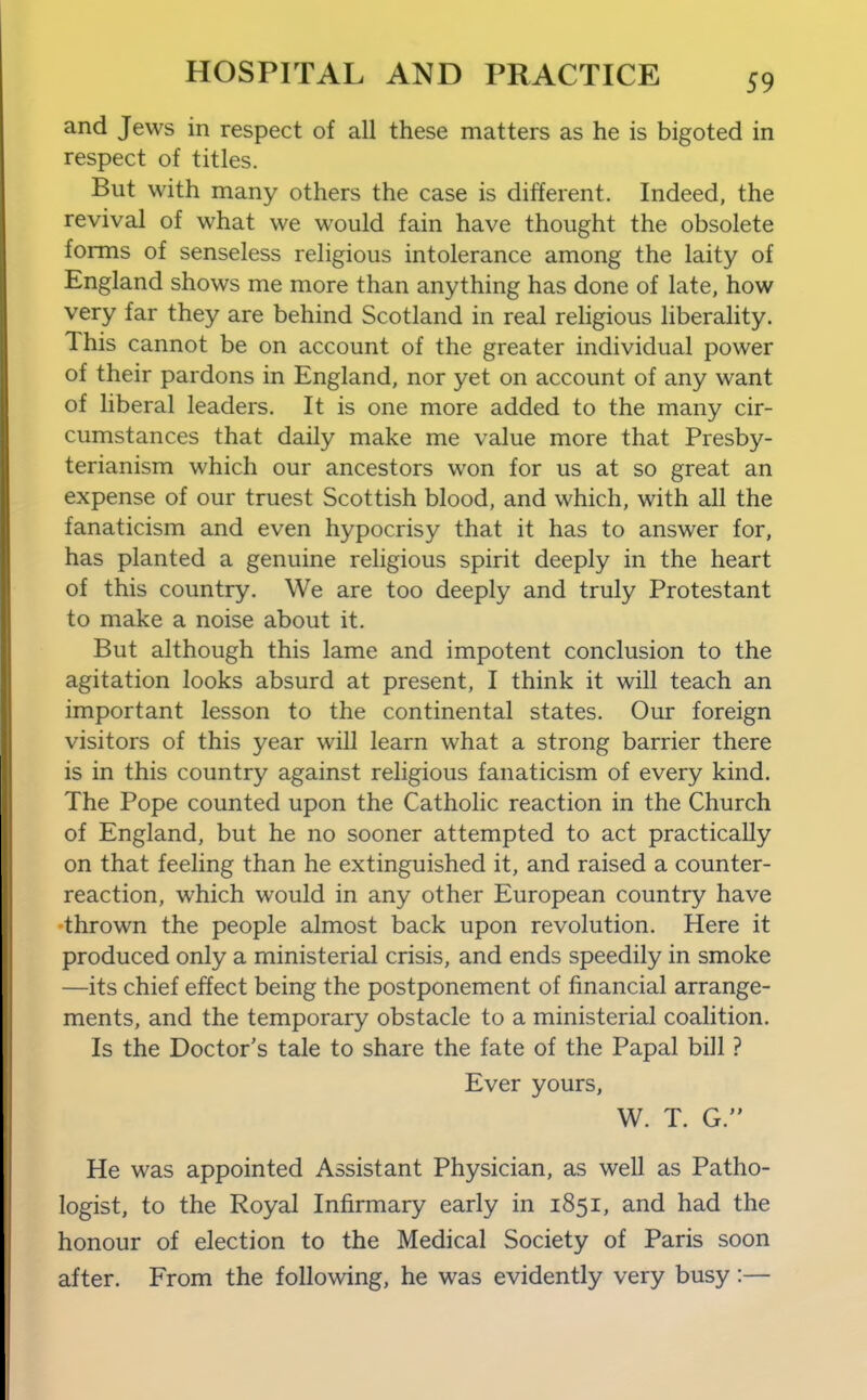 and Jews in respect of all these matters as he is bigoted in respect of titles. But with many others the case is different. Indeed, the revival of what we would fain have thought the obsolete forms of senseless religious intolerance among the laity of England shows me more than anything has done of late, how very far they are behind Scotland in real religious liberality. This cannot be on account of the greater individual power of their pardons in England, nor yet on account of any want of liberal leaders. It is one more added to the many cir- cumstances that daily make me value more that Presby- terianism which our ancestors won for us at so great an expense of our truest Scottish blood, and which, with all the fanaticism and even hypocrisy that it has to answer for, has planted a genuine religious spirit deeply in the heart of this country. We are too deeply and truly Protestant to make a noise about it. But although this lame and impotent conclusion to the agitation looks absurd at present, I think it will teach an important lesson to the continental states. Our foreign visitors of this year will learn what a strong barrier there is in this country against religious fanaticism of every kind. The Pope counted upon the Catholic reaction in the Church of England, but he no sooner attempted to act practically on that feeling than he extinguished it, and raised a counter- reaction, which would in any other European country have thrown the people almost back upon revolution. Here it produced only a ministerial crisis, and ends speedily in smoke —its chief effect being the postponement of financial arrange- ments, and the temporary obstacle to a ministerial coalition. Is the Doctor's tale to share the fate of the Papal bill ? Ever yours, W. T. G. He was appointed Assistant Physician, as well as Patho- logist, to the Royal Infirmary early in 1851, and had the honour of election to the Medical Society of Paris soon after. From the following, he was evidently very busy:—