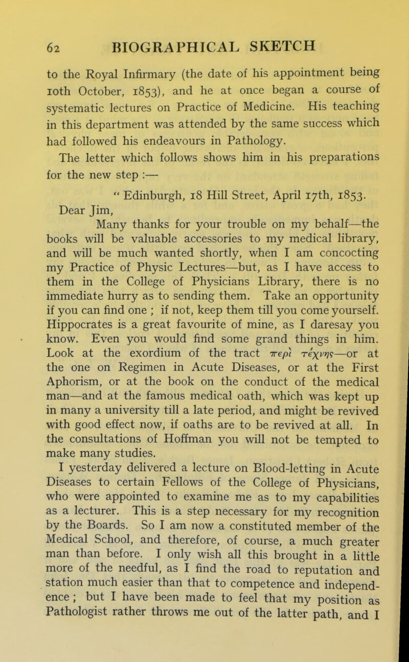 to the Royal Infirmary (the date of his appointment being loth October, 1853), and he at once began a course of systematic lectures on Practice of Medicine. His teaching in this department was attended by the same success which had followed his endeavours in Pathology. The letter which follows shows him in his preparations for the new step :—  Edinburgh, 18 Hill Street, April 17th, 1853. Dear Jim, Many thanks for your trouble on my behalf—the books will be valuable accessories to my medical library, and will be much wanted shortly, when I am concocting my Practice of Physic Lectures—but, as I have access to them in the College of Physicians Library, there is no immediate hurry as to sending them. Take an opportunity if you can find one ; if not, keep them till you come yourself. Hippocrates is a great favourite of mine, as I daresay you know. Even you would find some grand things in him. Look at the exordium of the tract irepi Texvri<;—or at the one on Regimen in Acute Diseases, or at the First Aphorism, or at the book on the conduct of the medical man—and at the famous medical oath, which was kept up in many a university till a late period, and might be revived with good effect now, if oaths are to be revived at all. In the consultations of Hoffman you will not be tempted to make many studies. I yesterday delivered a lecture on Blood-letting in Acute Diseases to certain Fellows of the College of Physicians, who were appointed to examine me as to my capabilities as a lecturer. This is a step necessary for my recognition by the Boards. So I am now a constituted member of the Medical School, and therefore, of course, a much greater man than before. I only wish all this brought in a little more of the needful, as I find the road to reputation and station much easier than that to competence and independ- ence ; but I have been made to feel that my position as Pathologist rather throws me out of the latter path, and I