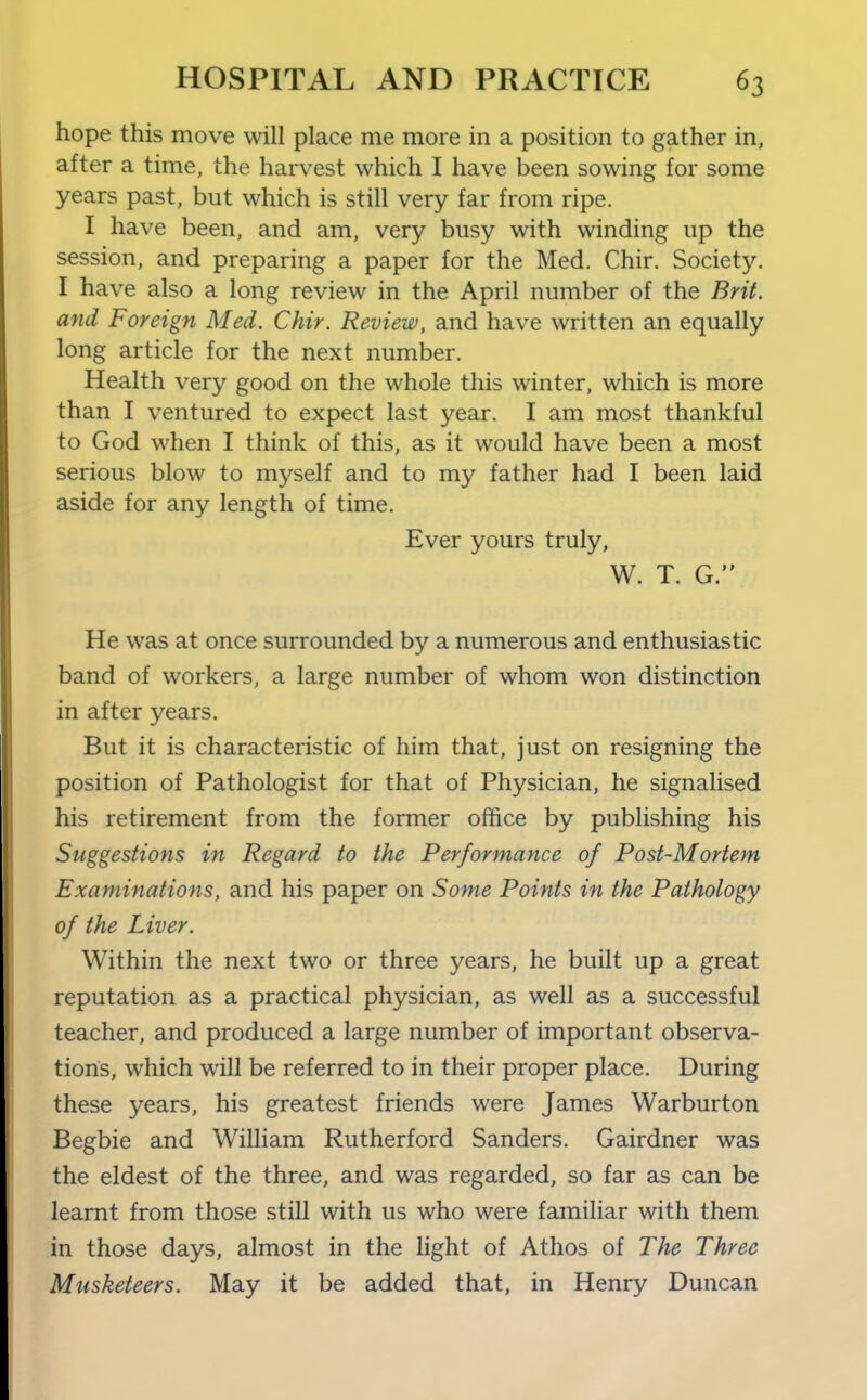 hope this move will place me more in a position to gather in, after a time, the harvest which I have been sowing for some years past, but which is still very far from ripe. I have been, and am, very busy with winding up the session, and preparing a paper for the Med. Chir. Society. I have also a long review in the April number of the Brit, and Foreign Med. Chir. Review, and have written an equally long article for the next number. Health very good on the whole this winter, which is more than I ventured to expect last year. I am most thankful to God when I think of this, as it would have been a most serious blow to myself and to my father had I been laid aside for any length of time. Ever yours truly, W. T. G. He was at once surrounded by a numerous and enthusiastic band of workers, a large number of whom won distinction in after years. But it is characteristic of him that, just on resigning the position of Pathologist for that of Physician, he signalised his retirement from the former office by publishing his Suggestions in Regard to the Performance of Post-Mortem Examinations, and his paper on Some Points in the Pathology of the Liver. Within the next two or three years, he built up a great reputation as a practical physician, as well as a successful teacher, and produced a large number of important observa- tions, which will be referred to in their proper place. During these years, his greatest friends were James Warburton Begbie and William Rutherford Sanders. Gairdner was the eldest of the three, and was regarded, so far as can be learnt from those still with us who were familiar with them in those days, almost in the light of Athos of The Three Musketeers. May it be added that, in Henry Duncan