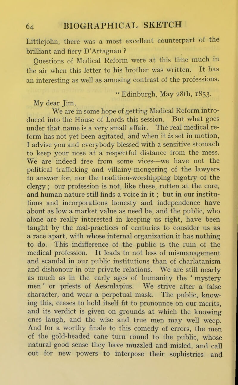 Littlejohn, there was a most excellent counterpart of the brilliant and fiery D'Artagnan ? Questions of Medical Reform were at this time much in the air when this letter to his brother was written. It has an interesting as well as amusing contrast of the professions.  Edinburgh, May 28th, 1853. My dear Jim, We are in some hope of getting Medical Reform intro- duced into the House of Lords this session. But what goes under that name is a very small affair. The real medical re- form has not yet been agitated, and when it is set in motion, I advise you and everybody blessed with a sensitive stomach to keep your nose at a respectful distance from the mess. We are indeed free from some vices—we have not the political trafficking and villainy-mongering of the lawyers to answer for, nor the tradition-worshipping bigotry of the clergy ; our profession is not, like these, rotten at the core, and human nature still finds a voice in it; but in our institu- tions and incorporations honesty and independence have about as low a market value as need be, and the public, who alone are really interested in keeping us right, have been taught by the mal-practices of centuries to consider us as a race apart, with whose internal organization it has nothing to do. This indifference of the public is the ruin of the medical profession. It leads to not less of mismanagement and scandal in our public institutions than of charlatanism and dishonour in our private relations. We are still nearly as much as in the early ages of humanity the ' mystery men ' or priests of Aesculapius. We strive after a false character, and wear a perpetual mask. The public, know- ing this, ceases to hold itself fit to pronounce on our merits, and its verdict is given on grounds at which the knowing ones laugh, and the wise and true men may well weep. And for a worthy finale to this comedy of errors, the men of the gold-headed cane turn round to the pubhc, whose natural good sense they have muzzled and misled, and call out for new powers to interpose their sophistries and