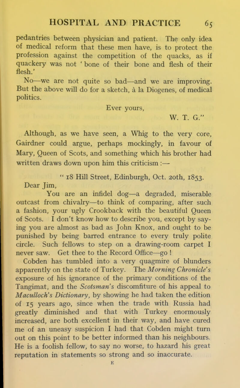 pedantries between physician and patient. The only idea of medical reform that these men have, is to protect the profession against the competition of the quacks, as if quackery was not 'bone of their bone and flesh of their flesh.' No—we are not quite so bad—and we are improving. But the above will do for a sketch, a la Diogenes, of medical politics. Ever yours, W. T. G. Although, as we have seen, a Whig to the very core, Gairdner could argue, perhaps mockingly, in favour of Mary, Queen of Scots, and something which his brother had written draws down upon him this criticism :—  18 Hill Street, Edinburgh, Oct. 20th, 1853. Dear Jim, You are an infidel dog—a degraded, miserable outcast from chivalry—to think of comparing, after such a fashion, your ugly Crookback with the beautiful Queen of Scots. I don't know how to describe you, except by say- ing you are almost as bad as John Knox, and ought to be punished by being barred entrance to every truly polite circle. Such fellows to step on a drawing-room carpet I never saw. Get thee to the Record Office—go ! Cobden has tumbled into a very quagmire of blunders apparently on the state of Turkey. The Morning Chronicle's exposure of his ignorance of the primary conditions of the Tangimat, and the Scotsman's discomfiture of his appeal to Maculloch's Dictionary, by showing he had taken the edition of 15 years ago, since when the trade with Russia had greatly diminished and that with Turkey enormously increased, are both excellent in their way, and have cured me of an uneasy suspicion I had that Cobden might turn out on this point to be better informed than his neighbours. He is a foolish fellow, to say no worse, to hazard his great reputation in statements so strong and so inaccurate.