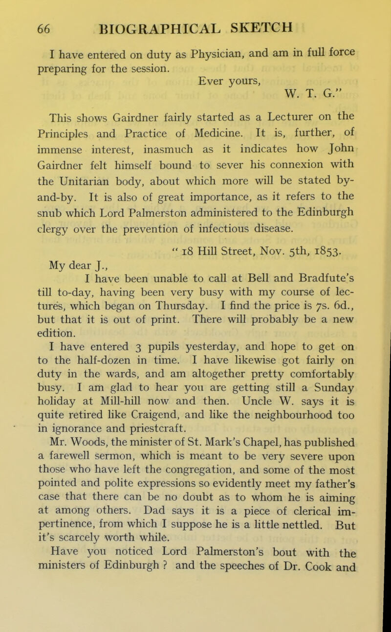 I have entered on duty as Physician, and am in full force preparing for the session. Ever yours, W. T. G. This shows Gairdner fairly started as a Lecturer on the Principles and Practice of Medicine. It is, further, of immense interest, inasmuch as it indicates how John Gairdner felt himself bound to sever his connexion with the Unitarian body, about which more will be stated by- and-by. It is also of great importance, as it refers to the snub which Lord Palmerston administered to the Edinburgh clergy over the prevention of infectious disease.  i8 Hill Street, Nov. 5th, 1853. My dear J., I have been unable to call at Bell and Bradfute's tiU to-day, having been very busy with my course of lec- tures, which began on Thursday. I find the price is 7s. 6d., but that it is out of print. There will probably be a new edition. I have entered 3 pupils yesterday, and hope to get on to the half-dozen in time. I have likewise got fairly on duty in the wards, and am altogether pretty comfortably busy. I am glad to hear you are getting still a Sunday holiday at Mill-hill now and then. Uncle W. says it is quite retired like Craigend, and like the neighbourhood too in ignorance and priestcraft. Mr. Woods, the minister of St. Mark's Chapel, has published a farewell sermon, which is meant to be very severe upon those who have left the congregation, and some of the most pointed and polite expressions so evidently meet my father's case that there can be no doubt as to whom he is aiming at among others. Dad says it is a piece of clerical im- pertinence, from which I suppose he is a httle nettled. But it's scarcely worth while. Have you noticed Lord Palmerston's bout with the ministers of Edinburgh ? and the speeches of Dr. Cook and