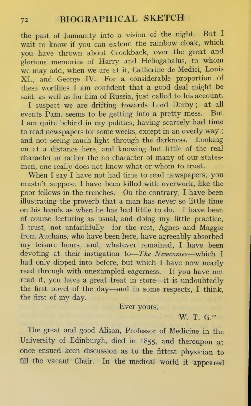 the past of humanity into a vision of the night. But I wait to know if you can extend the rainbow cloak, which you have thrown about Crookback, over the great and glorious memories of Harry and Heliogabalus, to whom we may add, when we are at it, Catherine de Medici, Louis XL, and George IV. For a considerable proportion of these worthies I am confident that a good deal might be said, as well as for him of Russia, just called to his account. I suspect we are drifting towards Lord Derby ; at all events Pam. seems to be getting into a pretty mess. But I am quite behind in my politics, having scarcely had time to read newspapers for some weeks, except in an overly way ; and not seeing much light through the darkness. Looking on at a distance here, and knowing but little of the real character or rather the no character of many of our states- men, one really does not know what or whom to trust. When I say I have not had time to read newspapers, you mustn't suppose I have been killed with overwork, like the poor fellows in the trenches. On the contrary, I have been illustrating the proverb that a man has never so little time on his hands as when he has had little to do. I have been of course lecturing as usual, and doing my little practice, I trust, not unfaithfully—for the rest, Agnes and Maggie from Auchans, who have been here, have agreeably absorbed my leisure hours, and, whatever remained, I have been devoting at their instigation to—The Newcomes—which I had only dipped into before, but which I have now nearly read through with unexampled eagerness. If you have not read it, you have a great treat in store—it is undoubtedly the first novel of the day—and in some respects, I think, the first of my day. Ever yours, W. T. G. The great and good Alison, Professor of Medicine in the University of Edinburgh, died in 1855, and thereupon at once ensued keen discussion as to the fittest physician to fill the vacant Chair. In the medical world it appeared
