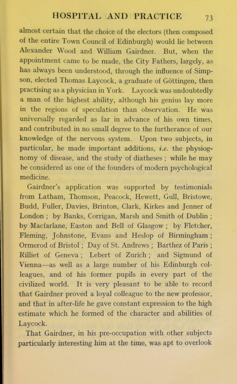 almost certain that the choice of the electors (then composed of the entire Town Council of Edinburgh) would lie between Alexander Wood and William Gairdner. But, when the appointment came to be made, the City Fathers, largely, as has always been understood, through the influence of Simp- son, elected Thomas Laycock, a graduate of Gottingen, then practising as a physician in York. Laycock was undoubtedly a man of the highest ability, although his genius lay more in the regions of speculation than observation. He was universally regarded as far in advance of his own times, and contributed in no small degree to the furtherance of our knowledge of the nervous system. Upon two subjects, in particular, he made important additions, i.e. the physiog- nomy of disease, and the study of diatheses ; while he may be considered as one of the founders of modern psychological medicine. Gairdner's application was supported by testimonials from Latham, Thomson, Peacock, Hewett, Gull, Bristowe, Budd, Fuller, Davies, Brinton, Clark, Kirkes and Jenner of London ; by Banks, Corrigan, Marsh and Smith of Dublin ; by Macfarlane, Easton and Bell of Glasgow ; by Fletcher, Fleming, Johnstone, Evans and Heslop of Birmingham ; Ormerod of Bristol; Day of St. Andrews ; Barthez of Paris ; Rilliet of Geneva ; Lebert of Zurich ; and Sigmund of Vienna—as well as a large number of his Edinburgh col- leagues, and of his former pupils in every part of the civilized world. It is very pleasant to be able to record that Gairdner proved a loyal colleague to the new professor, and that in after-life he gave constant expression to the high estimate which he formed of the character and abilities of Laycock. That Gairdner, in his pre-occupation with other subjects particularly interesting him at the time, was apt to overlook