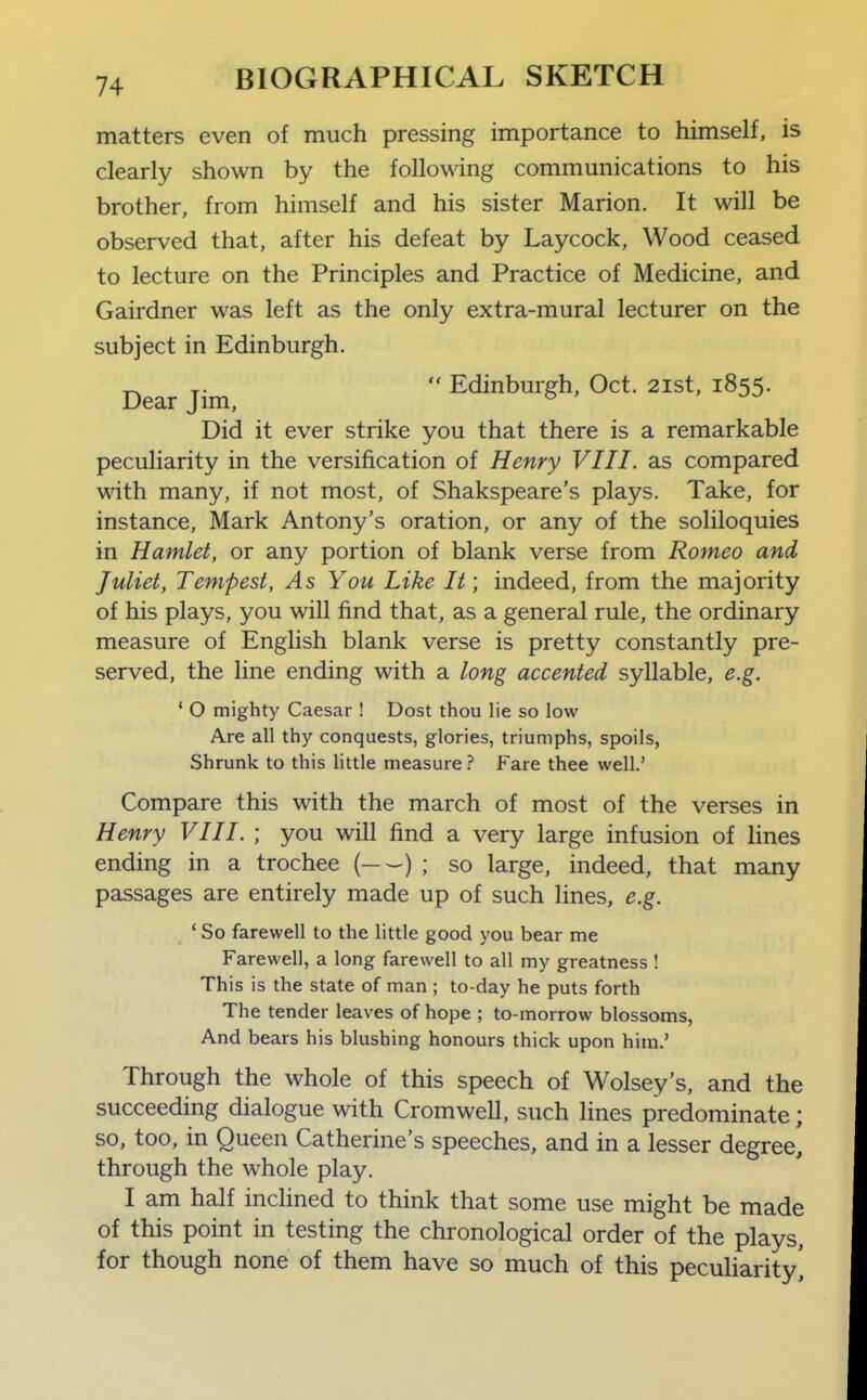 matters even of much pressing importance to himself, is clearly shown by the following communications to his brother, from himself and his sister Marion. It will be observed that, after his defeat by Laycock, Wood ceased to lecture on the Principles and Practice of Medicine, and Gairdner was left as the only extra-mural lecturer on the subject in Edinburgh. Dear Jim,  Edinburgh, Oct. 2ist, 1855. Did it ever strike you that there is a remarkable peculiarity in the versification of Henry VIII. as compared with many, if not most, of Shakspeare's plays. Take, for instance, Mark Antony's oration, or any of the soliloquies in Hamlet, or any portion of blank verse from Romeo and Juliet, Tempest, As You Like It; indeed, from the majority of his plays, you will find that, as a general rule, the ordinary measure of English blank verse is pretty constantly pre- served, the line ending with a long accented syllable, e.g. ' O mighty Caesar ! Dost thou lie so low Are all thy conquests, glories, triumphs, spoils, Shrunk to this Httle measure ? Fare thee well.' Compare this with the march of most of the verses in Henry VIII. ; you will find a very large infusion of lines ending in a trochee ( ) ; so large, indeed, that many passages are entirely made up of such lines, e.g. ' So farewell to the little good you bear me Farewell, a long farewell to all my greatness ! This is the state of man ; to-day he puts forth The tender leaves of hope ; to-morrow blossoms. And bears his blushing honours thick upon him.' Through the whole of this speech of Wolsey's, and the succeeding dialogue with Cromwell, such lines predominate; so, too, in Queen Catherine's speeches, and in a lesser degree] through the whole play. I am half inclined to think that some use might be made of this point in testing the chronological order of the plays, for though none of them have so much of this pecuharity',